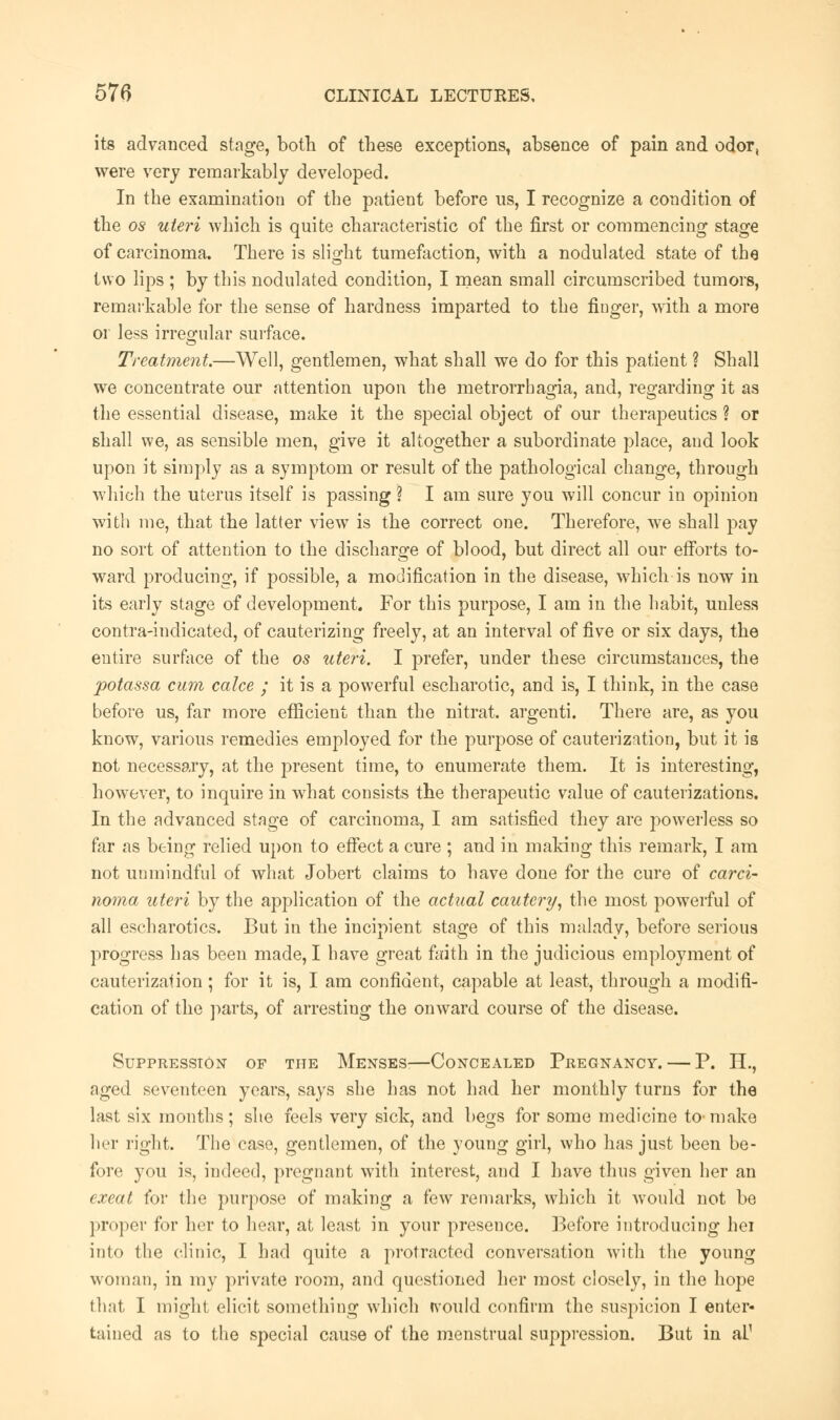 its advanced stage, both of these exceptions, absence of pain and odor, were very remarkably developed. In the examination of the patient before us, I recognize a condition of the os uteri which is quite characteristic of the first or commencing stage of carcinoma. There is slight tumefaction, with a nodulated state of the two lips ; by this nodulated condition, I mean small circumscribed tumors, remarkable for the sense of hardness imparted to the finger, with a more or less irregular surface. Treatment.—Well, gentlemen, what shall we do for this patient ? Shall we concentrate our attention upon the metrorrhagia, and, regarding it as the essential disease, make it the special object of our therapeutics ? or shall we, as sensible men, give it altogether a subordinate place, and look upon it simply as a symptom or result of the pathological change, through which the uterus itself is passing ? I am sure you will concur in opinion with me, that the latter view is the correct one. Therefore, we shall pay no sort of attention to the discharge of blood, but direct all our efforts to- ward producing, if possible, a modification in the disease, which is now in its early stage of development. For this purpose, I am in the habit, unless contra-indicated, of cauterizing freely, at an interval of five or six days, the entire surface of the os uteri. I prefer, under these circumstances, the potassa cum calce ; it is a powerful escharotic, and is, I think, in the case before us, far more efficient than the nitrat. argenti. There are, as you know, various remedies employed for the purpose of cauterization, but it is not necessary, at the present time, to enumerate them. It is interesting, however, to inquire in what consists the therapeutic value of cauterizations. In the advanced stage of carcinoma, I am satisfied they are powerless so far as being relied upon to effect a cure ; and in making this remark, I am not unmindful of what Jobert claims to have done for the cure of carci- noma uteri by the application of the actual cautery, the most powerful of all escharotics. But in the incipient stage of this malady, before serious progress has been made, I have great faith in the judicious employment of cauterization; for it is, I am confident, capable at least, through a modifi- cation of the parts, of arresting the onward course of the disease. Suppression of the Menses—Concealed Pregnancy. — P. H., aged seventeen years, says she has not had her monthly turns for the last six months ; she feels very sick, and begs for some medicine to-make her right. The case, gentlemen, of the young girl, who has just been be- fore you is, indeed, pregnant with interest, and I have thus given her an exeat for the purpose of making a few remarks, which it would not be proper for her to hear, at least in your presence. Before introducing hei into the clinic, I had quite a protracted conversation with the young woman, in my private room, and questioned her most closely, in the hope that I might elicit something which would confirm the suspicion I enter- tained as to the special cause of the menstrual suppression. But in al1