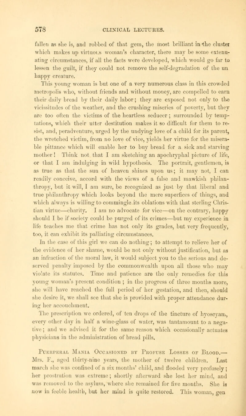 fallen as she is, and robbed of that gem, the most brilliant in the cluster which makes up virtuous woman's character, there may be some extenu- ating circumstances, if all the facts were developed, which would go far to lessen the guilt, if they could not remove the self-degradation of the un happy creature. This young woman is but one of a very numerous class in this crowded metropolis who, without friends and without money, are compelled to earn their daily bread by their daily labor; they are exposed not only to the vicissitudes of the weather, and the crushing miseries of poverty, but they are too often the victims of the heartless seducer ; surrounded by temp- tations, which their utter destitution makes it so difficult for them to re- sist, and, peradventure, urged by the undying love of a child for its parent, the wretched victim, from no love of vice, yields her virtue for the misera- ble pittauce which will enable her to buy bread for a sick and starving mother ! Think not that I am sketching an apochryphal picture of life, or that I am indulging in wild hypothesis. The portrait, gentlemen, is as true as that the sun of heaven shines upon us; it may not, I can readily conceive, accord with the views of a false and mawkish philan- thropy, but it will, I am sure, be recognized as just by that liberal and true philanthropy which looks beyond the mere superfices of things, and which always is willing to commingle its oblations with that sterling Chris- tian virtue—charity. I am no advocate for vice—on the contrary, happy should I be if society could be purged of its crimes—but my experience in life teaches me that crime has not only its grades, but very frequently, too, it can exhibit its palliating circumstances. In the case of this girl we can do nothing; to attempt to relieve her of the evidence of her shame, would be not only without justification, but as an infraction of the moral law, it would subject you to the serious and de- served penalty imposed by the commonwealth upon all those who may violate its statutes. Time and patience are the only remedies for this young woman's present condition ; in the progress of three months more, she will have reached the full period of her gestation, and then, should she desire it, we shall see that she is provided with proper attendance dur- ing her accouch merit. The prescription w7e ordered, of ten drops of the tincture of hyoscyam, every other day in half a wine-glass of water, was tantamount to a nega- tive ; and we advised it for the same reason which occasionally actuates physicians in the administration of bread pills. Puerperal Mania Occasioned by Profuse Losses of Blood.— Mrs. F., aged thirty-nine years, the mother of twelve children. Last march she was confined of a six months' child, and flooded very profusely; her prostration was extreme; shortly afterward she lost her mind, and was removed to the asylum, where she remained for five months. She is now in feeble health, but her mind is quite restored. This woman, gen