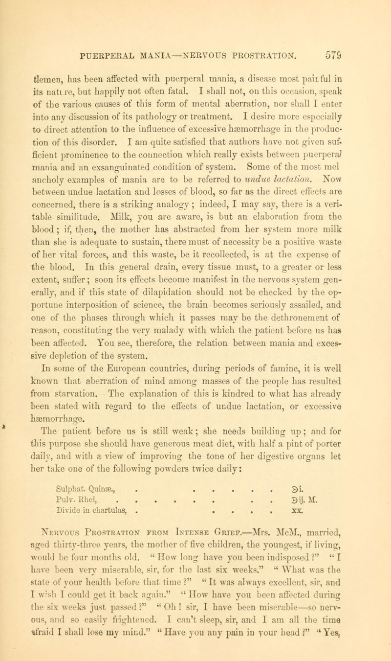 PUERPERAL MANIA—NERVOUS PROSTRATION. 575 tlemen, has been affected with puerperal mania, a disease most pailful in its nati re, but happily not often fatal. I shall not, on this occasion, Bpeak of the various causes of this form of mental aberration, nor shall I niter into anv discussion of its pathology or treatment. I desire more especially to direct attention to the influence of excessive haemorrhage in the produc- tion of this disorder. I am quite satisfied that autbors have not given suf- ficient prominence to the connection which really exists between puerperal mania and an exsanguinated condition of system. Some of the most mel ancholy examples of mania are to be referred to undue lactation. Now between undue lactation and losses of blood, so far as the direct effects are concerned, there is a striking analogy ; indeed, I may say, there is a veri- table similitude. Milk, you are aware, is but an elaboration from the blood; if, then, the mother has abstracted from her system more milk than she is adequate to sustain, there must of necessity be a positive waste of her vital forces, and this waste, be it recollected, is at the expense of the blood. In this general drain, every tissue must, to a greater or less extent, suffer; soon its effects become manifest in the nervous system gen- erally, and if this state of dilapidation should not be checked by the op- portune interposition of science, the brain becomes seriously assailed, and one of the phases through which it passes may be the dethronement of reason, constituting the very malady with which the patient before us has been affected. You see, therefore, the relation between mania and exces- sive depletion of the system. In some of the European countries, during periods of famine, it is well known that aberration of mind among masses of the people has resulted from starvation. The explanation of this is kindred to what has already been stated with regard to the effects of undue lactation, or excessive haemorrhage. The patient before us is still weak; she needs building up; and for this purpose she should have generous meat diet, with half a pint of porter daily, and with a view of improving the tone of her digestive orgaus let her take one of the following powders twice daily: Sulphat. Quinse., . 3i. Pulv. Rhei, . 3ij. !tf. Divide in c-hartulas, . .... XX Nervous Prostration from Intense Grief.—Mrs. McM., married, aged thirty-three years, the mother of five children, the youngest, if living, would be four months old.  How long have you been indisposed \n  I have been very miserable, sir, for the last six weeks.  What was the state of your health before that time ? It was always excellent, sir, and I w/sh I could gel it back again.  How have you been affected during the six weeks just passed V ;' Oh ! sir, I have been miserable—so nerv- ous, and so easily frightened. I can't sleep, sir, and I am all the time afraid I shall lose my mind.  Have you any pain in your head V  Yes,