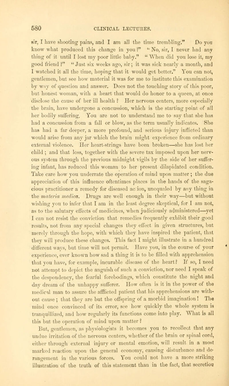 sir, I have shooting pains, and I am all the time trembling. Do you know what produced this change in you ? 'k No, sir, I never had any thing of it until I lost my poor little baby.  When did you lose it, my good friend ?  Just six weeks ago, sir; it was sick nearly a month, and I watched it all the time, hoping that it would get better. You can not, gentlemen, but see how material it was for me to institute this examination by way of question and answer. Does not the touching story of this poor, but honest woman, with a heart that would do honor to a queen, at once disclose the cause of her ill health ? Her nervous centers, more especially the brain, have undergone a concussion, which is the starting point, of all her bodily suffering. You are not to understand me to say that she has had a concussion from a fall or blow, as the term usually indicates. She has had a far deeper, a more profound, and serious injury inflicted than would arise from any jar which the brain might experience from ordinary external violence. Her heart-strings have been broken—she has lost ber child ; and that loss, together with the severe tax imposed upon her nerv- ous system through the previous midnight vigils by the side of her suffer- ing infant, has reduced this woman to her present dilapidated condition. Take care how you underrate the operation of mind upon matter; the due appreciation of this influence oftentimes places in the hands of the saga- cious practitioner a remedy for diseased ac ion, unequaled by any thing in the materia meclica. Druo;s are well enouo-h in their way—but without wishing you to infer that I am in the least degree skeptical, for I am not, as to the salutary effects of medicines, when judiciously administered—yet I can not resist the conviction that remedies frequently exhibit their good results, not from any special changes they effect in given structures, but merely through the hope, with which they have inspired the patient, that they will produce these changes. This fact I might illustrate in a hundred different ways, but time will not permit. Have you, in the course of your experience, ever known how sad a thing it is to be filled with apprehension that you have, for example, incurable disease of the heart? If so, I need not attempt to depict the anguish of such a conviction, nor need I speak of the despondency, the fearful forebodings, which constitute the night and day dream of the unhappy sufferer. How often is it in the power of the medical man to assure the afflicted patient that his apprehensions are with- out cause ; that they are but the offspring of a morbid imagination! The mind once convinced of its error, see how quickly the wdiole system is tranquillized, and how regularly its functions come into play. What is all this but the operation of mind upon matter ? But, gentlemen, as physiologists it becomes you to recollect that any undue irritation of the nervous centers, whether of the brain or spinal cord, either through external injury or mental emotion, will result in a most marked reaction upon the general economy, causing disturbance and de- rangement in the various forces. You could not have a more striking illustration of the truth of this statement than in the fact, that secretioo