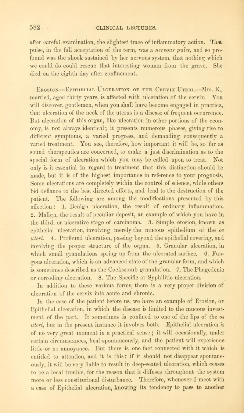 after careful examination, the slightest trace of inflammatory action. That pulse, in the full acceptation of the term, was a nervous pulse, and so pro- found was the shock sustained by her nervous system, that nothing which we could do could rescue that interesting woman from the grave. She died on the eighth day after confinement. Erosion—Epithelial Ulceration of the Cervix Uteri.—Mrs. K., married, aged thirty years, is affected with ulceration of the cervix. You will discover, gentlemen, when you shall have become engaged in practice, that ulceration of the neck of the uterus is a disease of frequent occurrence. But ulceration of this organ, like ulceration in other portions of the econ- omy, is not always identical; it presents numerous phases, giving rise to different symptoms, a varied progress, and demanding consequently a varied treatment. You see, therefore, how important it will be, so far as sound therapeutics are concerned, to make a just discrimination as to the special form of ulceration which you may be called upon to treat. Not only is it essential in regard to treatment that this distinction should be made, but it is of the highest importance in reference to your prognosis. Some ulcerations are completely within the control of science, while others bid defiance to the best directed efforts, and lead to the destruction of the patient. The following are among the modifications presented by this affection: 1. Benign ulceration, the result of ordinary inflammation. 2. Malign, the result of peculiar deposit, an example of which you have in the thiid, or ulcerative stage of carcinoma. 3. Simple erosion, known as epithelial ulceration, involving merely the mucous epithelium of the os uteri. 4. Profound ulceration, passing beyond the epithelial covering, and involving the proper structure of the organ. 5. Granular ulceration, in which small granulations spring up from the ulcerated surface. 6. Fun- gous ulceration, which is an advanced state of the granular form, and which is sometimes described as the Cockscomb granulation. 1. The Phagedenic or corroding ulceration. 8. The Specific or Syphilitic ulceration. In addition to these various forms, there is a very proper division of ulceration of the cervix into acute and chronic. In the case of the patient before us, we have an example of Erosion, or Epithelial ulceration, in which the disease is limited to the mucous invest- ment of the part. It sometimes is confined to one of the lips of the os uteri, but in the present instance it involves both. Epithelial ulceration is of no very great moment in a practical sense ; it will occasionally, under certain circumstances, heal spontaneously, and the patient will experience little or no annoyance. But there is one fact connected with it which is entitled to attention, and it is this: if it should not disappear spontane- ouslv, it will be very liable to result in deep-seated ulceration, which ceases to be a local trouble, for the reason that it diffuses throughout the system more or less constitutional disturbance. Therefore, whenever I meet with a case of Epithelial ulceration, knowing its tendency to pass to anothei