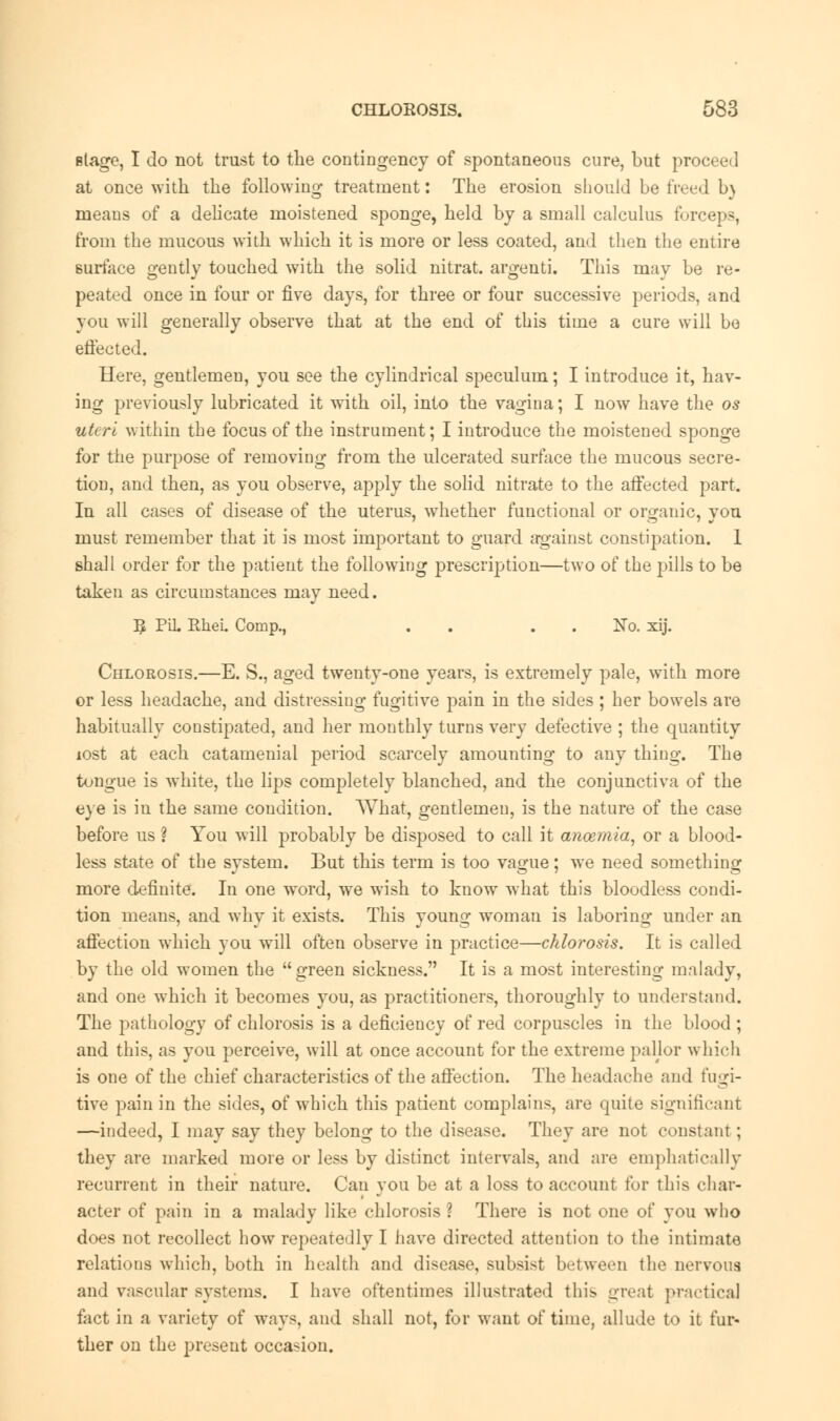 stage, I do not trust to the contingency of spontaneous cure, but proceed at once with the following treatment: The erosion should be freed b) means of a delicate moistened sponge, held by a small calculus forceps, from the mucous with which it is more or less coated, and then the entire surface gently touched with the solid nitrat. argenti. This may be re- peated once in four or five days, for three or four successive periods, and you will generally observe that at the end of this time a cure will be effected. Here, gentlemen, you see the cylindrical speculum; I introduce it, hav- ing previously lubricated it with oil, into the vagina; I now have the os uteri within the focus of the instrument; I introduce the moistened sponge for the purpose of removing from the ulcerated surface the mucous secre- tion, and then, as you observe, apply the solid nitrate to the affected part. In all cases of disease of the uterus, whether functional or organic, you must remember that it is most important to guard against constipation. 1 shall order for the patient the following prescription—two of the pills to be taken as circumstances may need. ^ PiL RheL Comp., . . . No. xij. Chlorosis.—E. S., aged twenty-one years, is extremely pale, with more or less headache, and distressing fugitive pain in the sides ; her bowels are habitually constipated, and her monthly turns very defective ; the quantity lost at each catamenial period scarcely amounting to any thing. The tongue is white, the lips completely blanched, and the conjunctiva of the eye is in the same condition. What, gentlemen, is the nature of the case before us ? You will probably be disposed to call it anoemia, or a blood- less state of the system. But this term is too vague; we need something more definite. In one word, we wish to know what this bloodless condi- tion means, and why it exists. This young woman is laboring under an affection which you will often observe in practice—chlorosis. It is called by the old women the green sickness. It is a most interesting malady, and one which it becomes you, as practitioners, thoroughly to understand. The pathology of chlorosis is a deficiency of red corpuscles in the blood ; and this, as you perceive, will at once account for the extreme pallor which is one of the chief characteristics of the affection. The headache and fugi- tive pain in the sides, of which this patient complains, are quite significant —indeed, I may say they belong to the disease. They are not constant; they are marked more or less by distinct intervals, and are emphatically recurrent in their nature. Can you be at a loss to account for this char- acter of pain in a malady like chlorosis ? There is not one of you who does not recollect how repeatedly I have directed attention to the intimate relations which, both in health and disease, subsi-t between the nervous and vascular systems. I have oftentimes illustrated this great practical fact in a variety of ways, and shall not, for want of time, allude to it fur- ther on the present occasion.