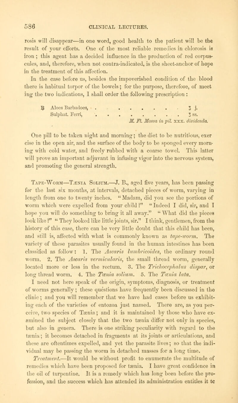 rosis will disappear—in one word, good health to the patient will be the result of your efforts. One of the most reliable remedies in chlorosis ia iron ; this agent has a decided influence in the production of red corpus- cules, and, therefore, when not contra-indicated, is the sheet-anchor of hope in the treatment of this affection. In the case before us, besides the impoverished condition of the blood there is habitual torpor of the bowels; for the purpose, therefore, of meet ing the two indications, I shall order the following prescription: ^ Aloes Barbadoes, ....... 3 j. Sulphat. Ferri, ' 3 ss. M. Ft. Jfassa in pit. xxx. dividenda. One pill to be taken night and morning; the diet to be nutritious, exer cise in the open air, and the surface of the body to be sponged every morn- ing with cold water, and freely rubbed with a coarse towel. This latter will prove an important adjuvant in infusing vigor into the nervous system, and promoting the general strength. Tape-Worm—Taenia Solium.—J. B., aged five years, has been passing for the last six months, at intervals, detached pieces of worm, varying in length from one to twenty inches.  Madam, did you see the portions of worm which were expelled from your child ?  Indeed I did, sir, and I hope you will do something to bring it all awray.  What did the pieces look like ?  They looked like little joints, sir. I think, gentlemen, from the history of this case, there can be very little doubt that this child has been, and still is, affected with what is commonly known as tape-worm. The variety of these parasites usually found in the human intestines has been classified as follow: 1. The Ascaris lumbricoides, the ordinary round worm. 2. The Ascaris vermicularis, the small thread worm, generally located more or less in the rectum. 3. The Triclioceplialus dispar, or long thread worm. 4. The Tamia solium. 5. The Tamia lata. I need not here speak of the origin, symptoms, diagnosis, or treatment of worms generally; these questions have frequently been discussed in the clinic; and you will remember that Ave have had cases before us exhibit- ing each of the varieties of entozoa just named. There are, as you per- ceive, two species of Tasnia; and it is maintained by those who have ex- amined the subject closely that the twro taenia differ not only in species, but also in genera. There is one striking peculiarity with regard to the taenia; it becomes detached in fragments at its joints or articulations, and these are oftentimes expelled, and yet the parasite lives; so that the indi- vidual may be passing the worm in detached masses for a long time. Treatment.—It would be without profit to enumerate the multitude of remedies which have been proposed for taenia. I have great confidence in the oil of turpentine. It is a remedy which has long been before the pro- fession, and the success which has attended its administration entitles it tc