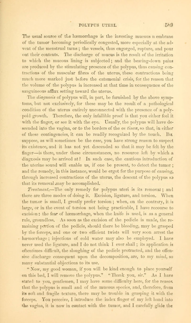 The usual source of the haemorrhage is the investing mucous n embrane of the tumor becoming periodically congested, more especially at the ad- vent of the menstrual turns; the vessels, thus engorged, rupture, and pour out their contents. The discharge of mucus is the result of the irritation to which the mucous lining is subjected; and the bearing-down pains are produced by the stimulating presence of the polypus, thus causing con- tritions of the muscular fibres of the uterus, these contractions being much more marked just before the catamenial crisis, for the reason that the volume of the polypus is increased at that time in consequence of the sanguineous afflux setting toward the uterus. The diagnosis of polypus will, in part, be furnished by the above symp- toms, but not exclusively, for these may be the result of a pathological condition of the uterus entirely unconnected with the presence of a poly- poid growth. Therefore, the only infallible proof is that you either feel it with the finger, or see it with the eve. Usually, the polypus will have de- scended into the vagina, or to the borders of the os tincce,&o that, in either of these contingencies, it can be readily recognized by the touch. Bit suppose, as will sometimes be the case, you have strong reason to suspect its existence, and it has not yet desceuded so that it may be felt by the finger—is there, under these circumstances, no resource left by which a diagnosis may be arrived at ? In such case, the cautious introduction of the uterine sound will enable us, if one be present, to detect the tumor ; and the remedy, in this instance, would be ergot for the purpose of causing, through increased contractions of the uterus, the descent of the polypus so that its removal .may be accomplished. Treatment.—The only remedy for polypus uteri is its removal; and there are three modes of doing it. Excision, ligature, and torsion. When the tumor is small, I greatly prefer torsion; when, on the contrary, it is large, or in the event of torsion not being practicable, I have recourse to excision: the fear of haemorrhage, when the knife is used, is as a general rule, groundless. As soon as the excision of the pedicle is made, the re- maining portion of the pedicle, should there be bleeding, may be grasped by the forceps, and one or two efficient twists will very soon arrest the haemorrhage; injections of cold water may also be employed. I have never used the ligature, and I do not think I ever shall; its application is oftentimes difficult, the sloughing of tlie pedicle protracted, and the offen- sive discharge consequent upon the decomposition, are, to my mind, so many substantial objections to its use. Now, my good woman, if you will be kind enough to place yourself on this bed, I will remove the polypus. Thank you, sir. As I have stated to you, gentlemen, I may have some difficulty here, for the reason that the polypus is small and of the mucous species, and, therefore, from its soft and fragile texture, there may be trouble in grasping it with the forceps. You perceive, I introduce the index linger of my left hand into the vagina, it is now in contact with the tumor, and I carefully glide the