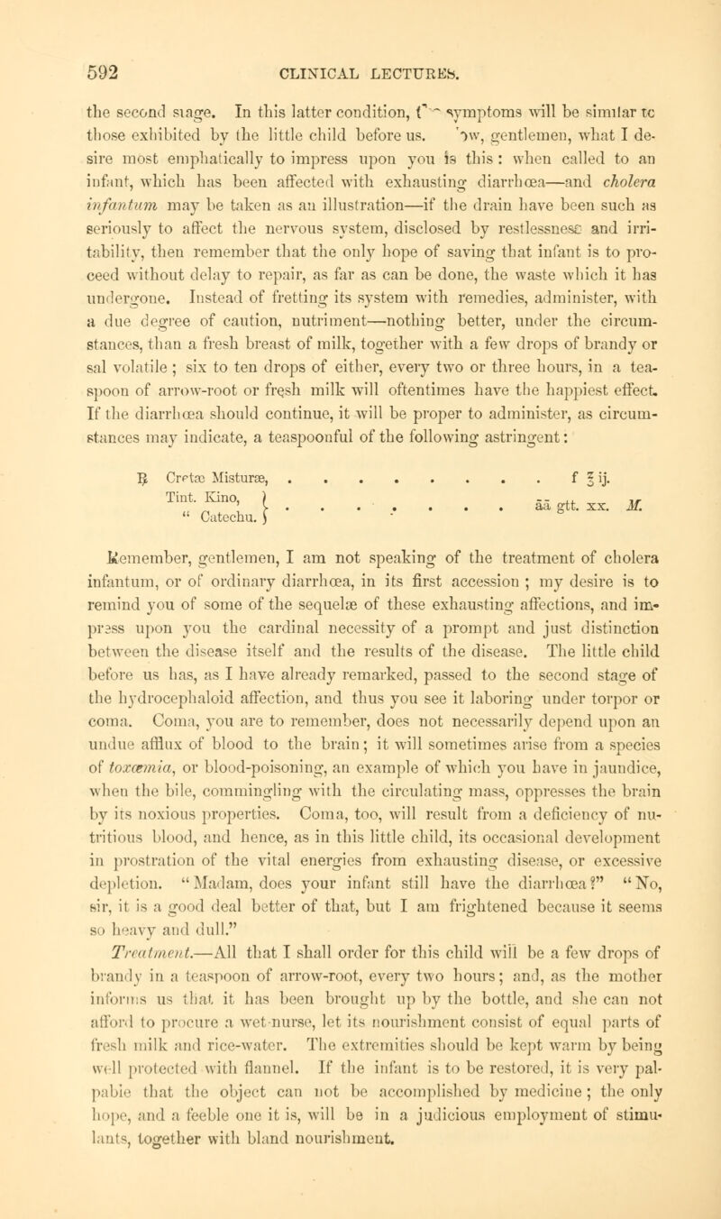 the second siage. In this latter condition, f ~ symptoms will be similar tc those exhibited by the little child before us. 'ow, gentlemen, what I de- sire most emphatically to impress upon you Is this : when called to an infant, which has been affected with exhausting diarrhoea—and cholera infantum may be taken as an illustration—if the drain have been such as seriously to affect the nervous system, disclosed by restlessness and irri- tability, then remember that the only hope of saving that infant is to pro- ceed without delay to repair, as far as can be done, the waste which it has undergone. Instead of fretting its system with remedies, administer, with a due degree of caution, nutriment—nothing better, under the circum- stances, than a fresh breast of milk, together with a few drops of brandy or sal volatile ; six to ten drops of either, every two or three hours, in a tea- spoon of arrow-root or fresh milk will oftentimes have the happiest effect. If the diarrhoea should continue, it will be proper to administer, as circum- stances may indicate, a teaspoonful of the following astringent: $ Crrtac Misturae, f* § ij. Tint. Kino, ) -- ,, ,, ' y . . . . . . . aa gtt. xx. M.  Catechu. \ Remember, gentlemen, I am not speaking of the treatment of cholera infantum, or of ordinary diarrhoea, in its first accession ; my desire is to remind you of some of the sequelae of these exhausting affections, and im- press upon you the cardinal necessity of a prompt and just distinction between the disease itself and the results of the disease. The little child before us has, as I have already remarked, passed to the second stage of the hydrocephaloid affection, and thus you see it laboring under torpor or coma. Coma, you are to remember, does not necessarily depend upon an undue afflux of blood to the brain; it will sometimes arise from a species of tox&mia, or blood-poisoning, an example of which you have in jaundice, when the bile, commingling with the circulating mass, oppresses the brain by its noxious properties. Coma, too, will result from a deficiency of nu- tritious blood, and hence, as in this little child, its occasional development in prostration of the vital energies from exhausting disease, or excessive depletion. Madam, does your infant still have the diarrhoea? No, sir, it is a good deal better of that, but I am frightened because it seems so heavy and dull. Treatment.—All that I shall order for this child will be a few drops of brandy in a teaspoon of arrow-root, every two hours; and, as the mother informs us that it has been brought up by the bottle, and she can not afford to procure a wet-nurse, let its nourishment consist of equal parts of fresh milk and rice-water. The extremities should be kept warm by being well protected with flannel. If the infant is to be restored, it is very pal- pable that the object can not be accomplished by medicine ; the only hope, and a feeble one it is, will be in a judicious employment of stimu* lants, together with bland nourishment.