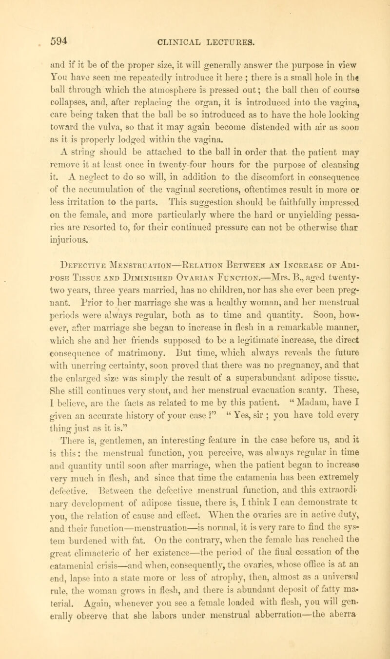 and if it be of the proper size, it will generally answer the purpose in view You have seen me repeatedly introduce it here ; there is a small hole in th« ball through which the atmosphere is pressed out; the ball then of course collapses, and, after replacing the organ, it is introduced into the vagina, care beino- taken that the ball be so introduced as to have the hole looking toward the vulva, so that it may again become distended with air as sood as it is properly lodged within the vagina. A string should be attached to the ball in order that the patient may remove it at least once in twenty-four hours for the purpose of cleansing it. A neglect to do so will, in addition to the discomfort in consequence of the accumulation of the vaginal secretions, oftentimes result in more or less irritation to the parts. This suggestion should be faithfully impressed on the female, and more particularly where the hard or unyielding pessa- ries are resorted to, for their continued pressure can not be otherwise thar injurious. Defective Menstruation—Relation Between an Increase of Adi- pose Tissue and Diminished Ovarian Function.—Mrs. 13., aged twenty- two years, three years married, has no children, nor has she ever been preg- nant. Prior to her marriage she was a healthy woman, and her menstrual periods were always regular, both as to time and quantity. Soon, how- ever, after marriage she began to increase in flesh in a remarkable manner, which she and her friends supposed to be a legitimate increase, the direct consequence of matrimony. But time, which always reveals the future with unerring certainty, soon proved that there was no pregnancy, and that the enlarged size wras simply the result of a superabundant adipose tissue. She still continues very stout, and her menstrual evacuation scanty. These, 1 believe, are the facts as related to me by this patient.  Madam, have I given an accurate history of your case ?  Yes, sir ; you have told every thing just as it is. There is, gentlemen, an interesting feature in the case before us, and it is this: the menstrual function, you perceive, was always regular in time and quantity until soon after marriage, when the patient began to increase very much in flesh, and since that time the catamenia has been extremely defective. Between the defective menstrual function, and this extraordi- nary development of adipose tissue, there is, I think I can demonstrate tc you, the relation of cause and effect. When the ovaries are in active duty, and their function—menstruation—is normal, it is very rare to find the sys- tem burdened with fat. On the contrary, when the female has reached the great climacteric of her existence—the period of the final cessation of the catamenial crisis—and when, consequently, the ovaries, whose office is at an end, lapse into a state more or less of atrophy, then, almost as a universal rule, the woman grows in flesh, and there is abundant deposit of fatty ma- terial. Again, whenever you see a female loaded with flesh, you will gen- erally observe that she labors under menstrual abberration—the aberra