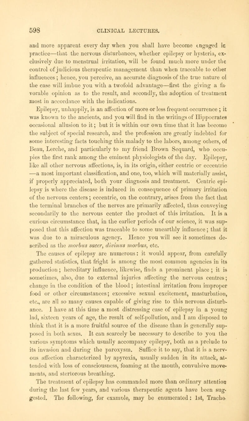 and more apparent every day when you shall have become tngaged ic practice—that the nervous disturbances, whether epilepsy or hysteria, ex* clusively due to menstrual irritation, will be found much more under the control of judicious therapeutic management than when traceable to other influences ; hence, you perceive, an accurate diagnosis of the true nature o{ the case will imbue you with a twofold advantage—first the giving a fa- vorable opinion as to the result, and secondly, the adoption of treatment most in accordance with the indications. Epilepsy, unhappily, is an affection of more or less frequent occurrence ; it was known to the ancients, and you will find in the writings of Hippocrates occasional allusion to it; but it is within our own time that it has become the subject of special research, and the profession are greatly indebted for some interesting facts touching this malady to the labors, among others, of Beau, Lerche, and particularly to my friend Brown Sequard, who occu- pies the first rank among the eminent physiologists of the day. Epilepsy, like all other nervous affections, is, in its origin, either centric or eccentric —a most important classification, and one, too, which will materially assist, if properly appreciated, both your diagnosis and treatment. Centric epi- lepsy is where the disease is induced in consequence of primary irritation of the nervous centers; eccentric, on the contrary, arises from the fact that the terminal branches of the nerves are primarily affected, thus conveying secondarily to the nervous center the product of this irritation. It is a curious circumstance that, in the earlier periods of our science, it was sup- posed that this affection was traceable to some unearthly influence; that it was due to a miraculous agency. Hence you will see it sometimes de- scribed as the morbus sacer, divinus morbus, etc. The causes of epilepsy are numerous: it would appear, from carefully gathered statistics, that fright is among the most common agencies in its production ; hereditary influence, likewise, finds a prominent place ; it is sometimes, also, due to external injuries affecting the nervous centres; change in the condition of the blood; intestinal irritation from improper food or other circumstances; excessive sexual excitement, masturbation, etc., are all so many causes capable of giving rise to this nervous disturb- ance. I have at this time a most distressing case of epilepsy in a young lad, sixteen years of age, the result of self-pollution, and I am disposed to think that it is a more fruitful source of the disease than is generally sup- posed in both sexes. It can scarcely be necessary to describe to you the various symptoms which usually accompany epilepsy, both as a prelude to its invasion and during the paroxysm. Suffiee it to say, that it is a nerv- ous affection characterized by apyrexia, usually sudden in its attack, at- tended with loss of consciousness, foaming at the mouth, convulsive move- ments, and stertorous breathing. The treatment of epilepsy has commanded more than ordinary attention during the last few years, and various therapeutic agents have been sug- gested. The following, for examole, may be enumerated: 1st, Trache-