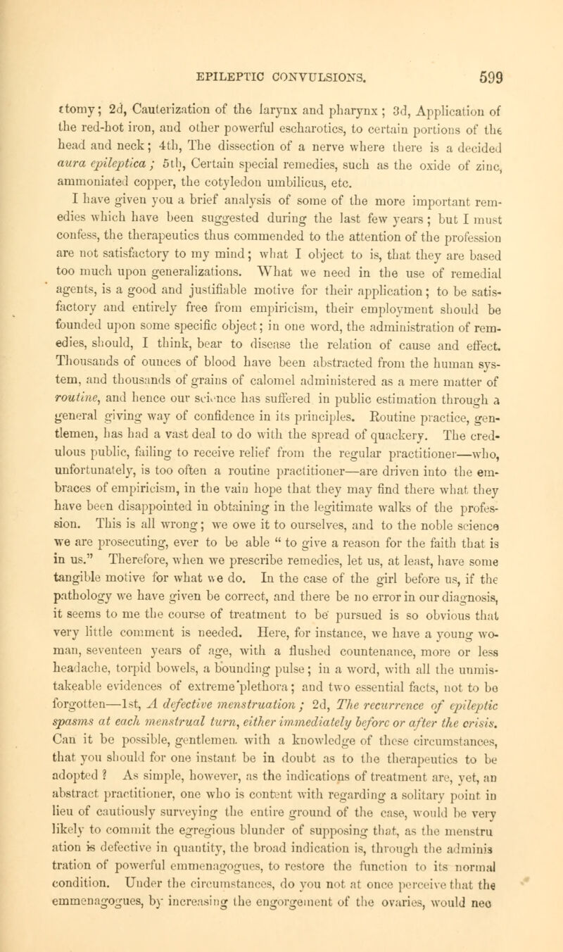 ttomy; 2d, Cauterization of tli6 larynx and pharynx ; 3d, Application of the red-hot iron, and other powerful escharotics, to certain portions of the head and neck; 4th, The dissection of a nerve where there is a decided aura epileptica ; 5th, Certain special remedies, such as the oxide of zinc, ammoniated copper, the cotyledon umbilicus, etc. I have given you a brief analysis of some of the more important rem- edies which have been suggested during the last few years; but I must confess, the therapeutics thus commended to the attention of the profession are not satisfactory to my mind; what I object to is, that they are based too much upon generalizations. What we need in the use of remedial agents, is a good and justifiable motive for their application; to be satis- factory and entirely free from empiricism, their employment should be founded upon some specific object; in one word, the administration of rem- edies, should, I think, bear to disease the relation of cause and effect. Thousands of ounces of blood have been abstracted from the human sys- tem, and thousands of grains of calomel administered as a mere matter of routine, and hence our science has suffered in public estimation through a general giving way of confidence in its principles. Routine practice, gen- tlemen, has had a vast deal to do with the spread of quackery. The cred- ulous public, failing to receive relief from the regular practitioner—who, unfortunately, is too often a routine practitioner—are driven into the em- braces of empiricism, in the vain hope that they may find there what they have been disappointed in obtaining in the legitimate walks of the profes- sion. This is all wrong; we owe it to ourselves, and to the noble science we are prosecuting, ever to be able  to give a reason for the faith that is in us. Therefore, when we prescribe remedies, let us, at least, have some tangible motive for what we do. In the case of the girl before us, if the pathology we have given be correct, and there be no error in our diagnosis, it seems to me the course of treatment to be pursued is so obvious that very little comment is needed. Here, for instance, we have a young wo- man, seventeen years of age, with a Hushed countenance, more or less headache, torpid bowels, a bounding pulse; in a word, with all the uumis- takeable evidences of extreme'plethora; and two essential facts, not to bo forgotten—1st, A defective menstruation ; 2d, The recurrence of epileptic spasms at each menstrual turn, either immediately before or after the crisis. Can it be possible, gentlemen, with a knowledge of these circumstances, that you should for one instant be in doubt as to the therapeutics to be adopted ? As simple, however, as the indications of treatment are, yet, an abstract practitioner, one who is content with regarding a solitary point in lieu of cautiously surveying the entire ground of the case, would be very likely to commit the egregious blunder of supposing that, as the menstru ation k defective in quantity, the broad indication is, through the adminis tration of powerful einmenagogues, to restore the function to its normal condition. Under the circumstances, do you not at once perceive that the emmenagogues, by increasing the engorgement of the ovaries, would neo