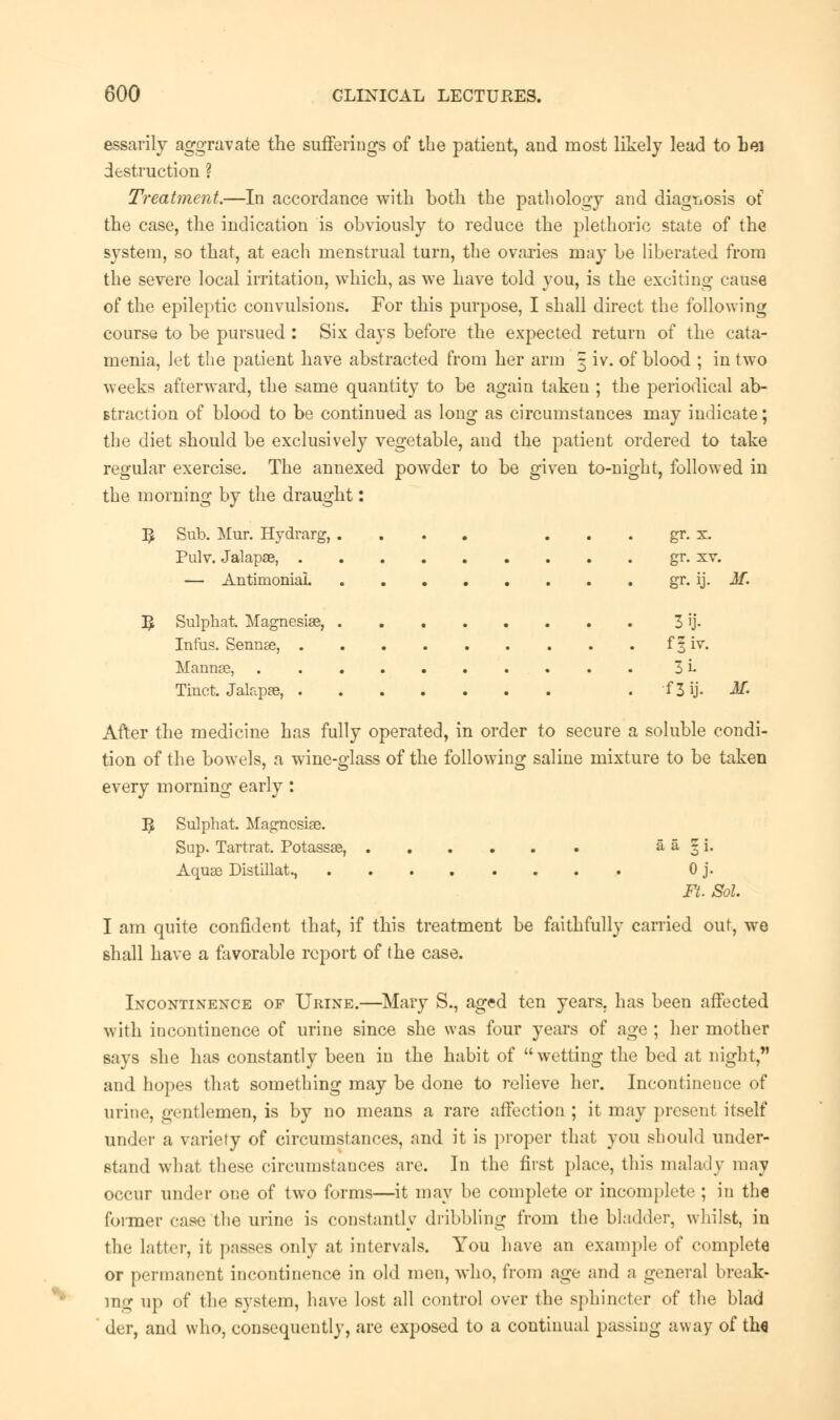 essarily aggravate the sufferings of the patient, and most likely lead to bei destruction ? Treatment.—In accordance with both the pathology and diagnosis of the case, the indication is obviously to reduce the plethoric state of the system, so that, at each menstrual turn, the ovaries may be liberated from the severe local irritation, which, as we have told you, is the exciting cause of the epileptic convulsions. For this purpose, I shall direct the following course to be pursued : Six days before the expected return of the cata- menia, Jet the patient have abstracted from her arm 5 iv. of blood ; in two weeks afterward, the same quantity to be again taken ; the periodical ab- straction of blood to be continued as long as circumstances may indicate; the diet should be exclusively vegetable, and the patient ordered to take regular exercise. The annexed powder to be given to-night, followed in the morning by the draught: 5 Sub. Mur. Hydrarg, Pulv. Jalapae, . — Antimoniai. 5 Sulphat. Magnesias, Infus. Semite, . Mannse, Tiuct. Jalapse, . gr. x. gr. sv. gr. ij. M. 3ij- f|iv. 3i- f 3 ij. M. After the medicine has fully operated, in order to secure a soluble condi- tion of the bowels, a wine-glass of the following saline mixture to be taken every morning early : I£ Sulphat. Magnesise. Sup. Tartrat. Potassae, a a 3 i. Aqua3 Distillate 0 j. Ft. Sol. I am quite confident that, if this treatment be faithfully carried out, we shall have a favorable report of the case. Incontinence of Urine.—Mary S., aged ten years, has been affected with incontinence of urine since she was four years of age ; her mother says she has constantly been in the habit of wetting the bed at night, and hopes that something may be done to relieve her. Incontinence of urine, gentlemen, is by no means a rare affection ; it may present itself under a variety of circumstances, and it is proper that you should under- stand what these circumstances are. In the first place, this malady may occur under one of two forms—it may be complete or incomplete ; in the former case the urine is constantly dribbling from the bladder, whilst, in the latter, it passes only at intervals. You have an example of complete or permanent incontinence in old men, who, from age and a general break- ing up of the system, have lost all control over the sphincter of the blad der, and who, consequently, are exposed to a continual passing away of th«