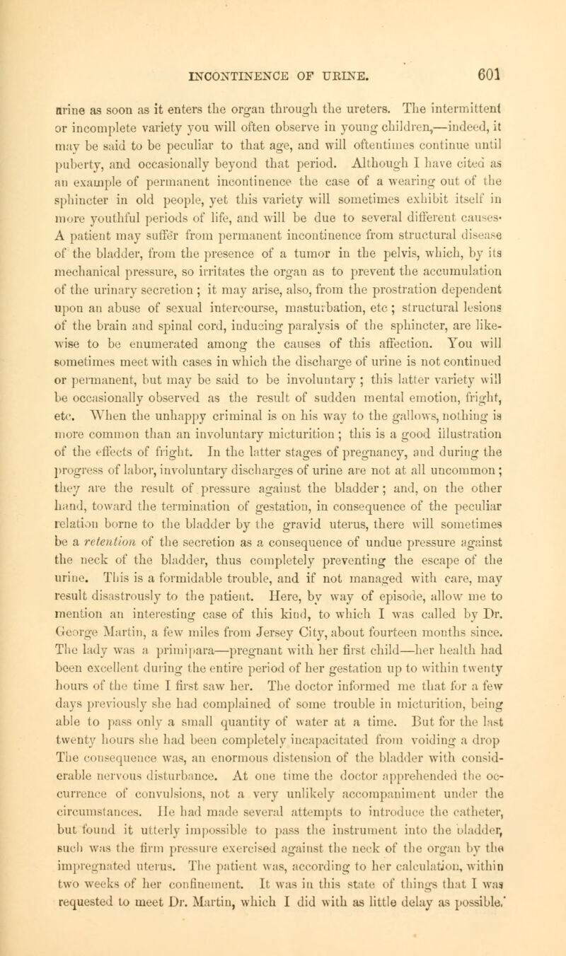 nrine as soon as it enters the organ through the ureters. The intermittent or incomplete variety you will often observe in young* children,—indeed, it may be said to be peculiar to that age, and will oftentimes continue until puberty, and occasionally beyond that period. Although I have cited as an example of permanent incontinence the case of a wearing out of the sphincter in old people, yet this variety will sometimes exhibit itself in more youthful periods of life, and will be due to several different causes* A patient may suffer from permanent incontinence from structural disease of the bladder, from the presence of a tumor in the pelvis, which, by its mechanical pressure, so irritates the organ as to prevent the accumulation of the urinary secretion ; it may arise, also, from the prostration dependent upon an abuse of sexual intercourse, masturbation, etc; structural lesions of the brain and spinal cord, inducing paralysis of the sphincter, are like- wise to be enumerated among the causes of this affection. You will sometimes meet with cases in which the discharge of urine is not continued or permanent, but may be said to be involuntary ; this latter variety will be occasionally observed as the result of sudden mental emotion, fright, etc. When the unhappy criminal is on his way to the gallows, nothing is more common than an involuntary micturition ; this is a good illustration of the effects of fright. In the latter stages of pregnancy, and during the progress of labor, involuntary discharges of urine are not at all uncommon; they are the result of pressure against the bladder; and, on the other hand, toward the termination of gestation, in consequence of the peculiar relation borne to the bladder by the gravid uterus, there will sometimes be a retention of the secretion as a consequence of undue pressure against the neck of the bladder, thus completely preventing the escape of the urine. This is a formidable trouble, and if not managed with care, may result disastrously to the patient. Here, by way of episode, allow me to mention an interesting case of this kind, to which I was called by Dr. George Martin, a few miles from Jersey City, about fourteen months since. The lady was a primipara—pregnant with her first child—her health had been excellent during the entire period of her gestation up to within twenty hours of the time I first saw her. The doctor informed me that tor a few days previously she had complained of some trouble in micturition, being able to pass only a small quantity of water at a time. But for the last twenty hours she had been completely incapacitated from voiding a drop The consequence was, an enormous distension of the bladder with consid- erable nervous disturbance. At one time the doctor apprehended the oc- currence of convulsions, not a very unlikely accompaniment under the circumstances. He had made several attempts to introduce the catheter, but found it utterly impossible to pass the instrument into the bladder, such was the firm pressure exercised against the neck of the organ by the impregnated uterus. The patient \\;is, according to her calculation, within two weeks of her confinement. It was in this state of things that 1 was requested to meet Dr. Martin, which I did with as little delay as possible,'