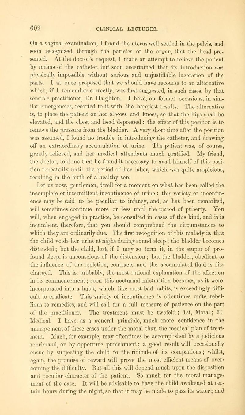 On a vaginal examination, I found the uterus well settled in the pelvis, and soon recognized, through the parietes of the organ, that the head pre- sented. At the doctor's request, I made an attempt to relieve the patient by means of the catheter, but soon ascertained that its introduction was physically impossible without serious and unjustifiable laceration of the parts. I at once proposed that we should have recourse to an alternative which, if I remember correctly, was first suggested, in such cases, by that sensible practitioner, Dr. Haighton. I have, on former occasions, in sim- ilar emergencies, resorted to it with the happiest results. The alternative is, to place the patient on her elbows and knees, so that the hips shall be elevated, and the chest and head depressed: the effect of this position is to remove the pressure from the bladder. A very short time after the position was assumed, I found no trouble in introducing the catheter, and drawing off an extraordinary accumulation of urine. The patient was, of course, greatly relieved, and her medical attendants much gratified. My friend, the doctor, told me that he found it necessary to avail himself of this posi- tion repeatedly until the period of her labor, which was quite auspicious, resulting in the birth of a healthy son. Let us now, gentlemen, dwell for a moment on what has been called the incomplete or intermittent incontinence of urine : this variety of incontin- ence may be said to be peculiar to infancy, and, as has been remarked, will sometimes continue more or less until the period of puberty. You will, when engaged in practice, be consulted in cases of this kind, and it is incumbent, therefore, that you should comprehend the circumstances to which they are ordinarily due. The first recognition of this malady is, that the child voids her urine at night during sound sleep ; the bladder becomes distended; but the child, lost, if I may so term it, in the stupor of pro- found sleep, is unconscious of the distension; but the bladder, obedient to the influence of the repletion, contracts, and the accumulated fluid is dis- charged. This is, probably, the most rational explanation of the affection in its commencement; soon this nocturnal micturition becomes, as it were incorporated into a habit, which, like most bad habits, is exceedingly diffi- cult to eradicate. This variety of incontinence is oftentimes quite rebel- lious to remedies, and will call for a full measure of patience on the part of the practitioner. The treatment must be twofold: 1st, Moral; 2C Medical. I have, as a general principle, much more confidence in -the management of these cases under the moral than the medical plan of treat- ment. Much, for example, may oftentimes be accomplished by a judicious reprimand, or by opportune punishment; a good result will occasionally ensue by subjecting the child to the ridicule of its companions; whilst, again, the promise of reward will prove the most efficient means of over- coming the difficulty. But all this will depend much upon the disposition and peculiar character of the patient. So much for the moral manage- ment of the case. It will be advisable to have the child awakened at cer- tain hours during the night, so that it may be made to pass its water; and