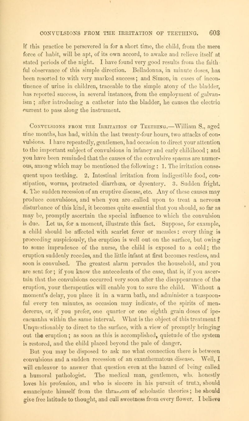 if this practice be persevered in for a short time, the child, from the mere force of habit, will be apt, of its own accord, to awake and relieve itself at stated periods of the night. I have found very good results from the faith- ful observance of this simple direction. Belladonna, in minute doses, has been resorted to with very marked success; and Simon, in cases of incon- tinence of urine in children, traceable to the simple atony of the bladder, has reported success, in several instances, from the employment of galvan- ism ; after introducing a catheter into the bladder, he causes the electric current to pass along the instrument. Convulsions from the Irritation of Teething.—William S., aged nine months, has had, within the last twenty-four hours, two attacks of con- vulsions. I have repeatedly, gentlemen, had occasion to direct your attention to the important subject of convulsions in infancy and early childhood ; and you have been reminded that the causes of the convulsive spasms are numer- ous, among which may be mentioned the following : 1. The irritation conse- quent upon teething. 2. Intestinal irritation from indigestible food, con- stipation, worms, protracted diarrhoea, or dysentery. 3. Sudden fright. 4. The sudden recession of an eruptive disease, etc. Any of these causes may produce convulsions, and when you are .called upon to treat a nervous disturbance of this kind, it becomes quite essential that you should, so far as may be, promptly ascertain the special influence to which the convulsion is due. Let us, for a moment, illustrate this fact. Suppose, for example, a child should be affected with scarlet fever or measles: every thing is proceeding auspiciously, the eruption is well out on the surface, but owing to some imprudence of the nurse, the child is exposed to a cold; the eruption suddenly recedes, and the little infant at first becomes restless, and soon is convulsed. The greatest alarm pervades the household, and you are sent for; if you know the antecedents of the case, that is, if you ascer- tain that the convulsions occurred very soon after the disappearance of the eruption, your therapeutics will enable you to save the child. Without a moment's delay, you place it in a warm bath, and administer a teaspoon- ful every ten minutes, as occasion may indicate, of the spirits of men- dererus, or, if you prefer, one quarter or one eighth grain doses of ipe- cacuanha within the same interval. What is the object of this treatment ? Unquestionably to direct to the surface, with a view of promptly bringing out the eruption; as soon as this is accomplished, quietude of the system is restored, and the child placed beyond the pale of danger. But you may be disposed to ask me what connection there is between convulsions and a sudden recession of an exanthematous disease. Well, I will endeavor to answer that question even at the hazard of being called a humoral pathologist. The medical man, gentlemen, whe honestly loves his profession, and who is sincere in his pursuit of trut^, should emancipate himself from the thraiuom of scholastic theories; he should give free latitude to thought, and cull sweetness from every flower. I beliuve