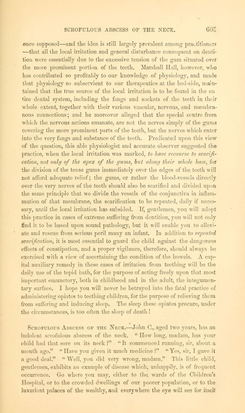 SCROFULOUS ABSCESS OF THE NECK. GOc once supposed—and the idea is still largely prevalent among practitioner? —that all the local irritation and general disturbance consequent on denti- tion were essentially due to the excessive tension of the gum situated over the more prominent portion of the teeth. Marshall Hall, however, who has contributed so profitably to our knowledge of physiology, and made tli.it physiology so subservient to our therapeutics at the bed-side, main- tained that the true source of the local irritation is to be found in the en tire dental system, including the fangs and sockets of the teeth in their whole extent, together with their various vascular, nervous, and membra- nous connections; and he moreover alleged that the special centre from which the nervous actions emanate, are not the nerves simply of the gums covering the more prominent parts of the teeth, but the nerves which enter into the very fangs and substance of the teeth. Predicated upon this view of the question, this able physiologist and accurate observer suggested the practice, when the local irritation was marked, to have recourse to scarifi- cation, not only of the apex of the gums, but along their whole base, for the division of the tense gums immediately over the edges of the teeth will not afford adequate relief; the gums, or rather the blood-vessels directly over the very nerves of the teeth should also be scarified and divided upon the same principle that we divide the vessels of the conjunctiva in inflam- mation of that membrane, the scarification to be repeated, daily if neces- sary, until the local irritation has subsided. If, gentlemen, you will adopt this practice in cases of extreme suffering from dentition, you will not only find it to be based upon sound pathology, but it will enable you to allevi- ate and rescue from serious peril many an infant. In addition to repeated scarification, it is most essential to guard the child against the dangerous effects of constipation, and a proper vigilauce, therefore, should always be exercised with a view of ascertaining the condition of the bowels. A cap- ital auxiliary remedy in these cases of irritation from teething will be the daily use of the tepid bath, for the purpose of acting freely upon that most important eraunctory, both in childhood and in the adult, the integumen- tary surface. I hope you will never be betrayed into the fatal practice of administering opiates to teething children, for the purpose of relieving them from suffering and inducing sleep. The sleep these opiates procure, under the circumstances, is too often the sleep of death ! Scrofulous Abscess of the Neck.—John C, aged two years, has an indolent scrofulous abscess of the neck.  How long, madam, lias your child had that sore on its neck? It commence 1 running, sir, about a month ago. Have you given it much medicine ? Yes, sir, 1 gave it a good deal.  Well, you did very wrong, madam. This little child, gentlemen, exhibits an example of disease which, unhappily, is of frequent occurrence. Go where you may, either to (he, wards of the Children's Hospital, or to the crowded dwellings of our poorer population, or to the luxuriant palaces of the wealthy, and everywhere the eye will see for itself