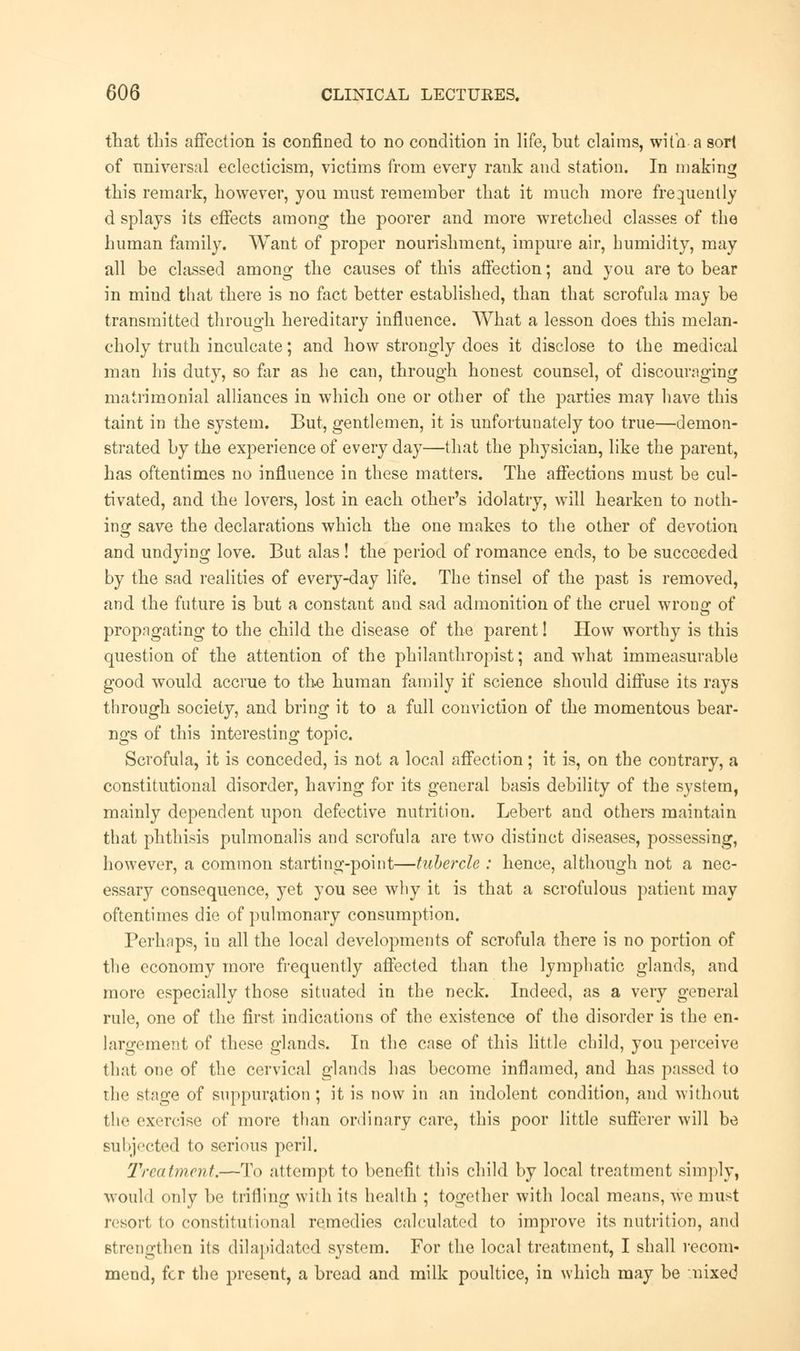 that tliis affection is confined to no condition in life, but claims, with a sort of universal eclecticism, victims from every rank and station. In making this remark, however, you must remember that it much more frequently d splays its effects among the poorer and more wretched classes of the human family. Want of proper nourishment, impure air, humidity, may all be classed among the causes of this affection; and you are to bear in mind that there is no fact better established, than that scrofula may be transmitted through hereditary influence. What a lesson does this melan- choly truth inculcate; and how strongly does it disclose to the medical man his duty, so far as he can, through honest counsel, of discouraging matrimonial alliances in which one or other of the parties may have this taint in the system. But, gentlemen, it is unfortunately too true—demon- strated by the experience of every day—that the physician, like the parent, has oftentimes no influence in these matters. The affections must be cul- tivated, and the lovers, lost in each other's idolatry, will hearken to noth- ing save the declarations which the one makes to the other of devotion and undying love. But alas! the period of romance ends, to be succeeded by the sad realities of every-day life. The tinsel of the past is removed, and the future is but a constant and sad admonition of the cruel wrong of propagating to the child the disease of the parent! How worthy is this question of the attention of the philanthropist; and what immeasurable good would accrue to th.e human family if science should diffuse its rays through society, and bring it to a full conviction of the momentous bear- ngs of this interesting topic. Scrofula, it is conceded, is not a local affection; it is, on the contrary, a constitutional disorder, having for its general basis debility of the system, mainly dependent upon defective nutrition. Lebert and others maintain that phthisis pulmonalis and scrofula are two distinct diseases, possessing, however, a common starting-point—tubercle : hence, although not a nec- essary consequence, yet you see why it is that a scrofulous patient may oftentimes die of pulmonary consumption. Perhaps, in all the local developments of scrofula there is no portion of the economy more frequently affected than the lymphatic glands, and more especially those situated in the neck. Indeed, as a very general rule, one of the first indications of the existence of the disorder is the en- largement of these glands. In the case of this little child, you perceive that one of the cervical glands has become inflamed, and has passed to the stage of suppuration; it is now in an indolent condition, and without the exercise of more than ordinary care, this poor little sufferer will be subjected to serious peril. Treatment.—To attempt to benefit this child by local treatment simply, would only be trifling with its health ; together with local means, we must resort to constitutional remedies calculated to improve its nutrition, and strengthen its dilapidated system. For the local treatment, I shall recom- mend, for the present, a bread and milk poultice, in which may be nixed