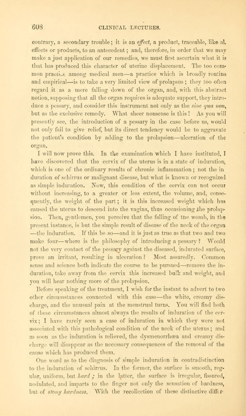 contrary, a secondary trouble; it is an effect, a product, traceable, like al. effects or products, to an antecedent; and, therefore, in order that we may make a just application of our remedies, we must first ascertain what it is that has produced this character of uterine displacement. The too com- mon practice among medical men—a practice which is broadly routine and empirical—is to take a very limited view of prolapsus ; they too often regard it as a mere falling down of the organ, and, with this abstract notion, supposing that all the organ requires is adequate support, they intro- duce a pessary, and consider this instrument not only as the sine qua non, but as the exclusive remedy. What sheer nonsense is this ! As you will presently see, the introduction of a pessary in the case before us, would not only fail to give relief, but its direct tendency would be to aggravate the patient's condition by adding to the prolapsion—ulceration of the organ. I will now prove this. In the examination which I have instituted, I have discovered that the cervix of the uterus is in a state of induration, which is one of the ordinary results of chronic inflammation; not the in duration of schirrus or malignant disease, but what is known or recognized as simple induration. Now, this condition of the cervix can not occur without increasing, to a greater or less extent, the volume, and, conse- quently, the weight of the part; it is this increased weight which has caused the uterus to descend into the vagina, thus occasioning the prolap- sion. Then, gentlemen, you perceive that the falling of tne womb, in the present instance, is but the simple result of disease of the neck of the organ —the induration. If this be so—and it is just as true as that two and two make four—where is the philosophy of introducing a pessary ? Would not the very contact of the pessary against the diseased, indurated surface, prove an irritant, resulting in ulceration ? Most assuredly- Common sense and science both indicate the course to be pursued—remove the in- duration, take away from the cervix this increased bulk and weight, and you will hear nothing more of the prolapsion. Before speaking of the treatment, I wish for the instant to advert to two other circumstances connected wTith this case—the white, creamy dis- charge, and the unusual pain at the menstrual turns. You will find both of these circumstances almost always the results of induration of the cer- vix; I have rarely seen a case of induration in which they were not associated with this pathological condition of the neck of the uterus; and as soon as the induration is relieved, the dysmenorrhcea and creamy dis- charge will disappear as the necessary consequences of the removal of the cause which has produced them. One word as to the diagnosis of simple induration in contradistinction to lh induration of schirrus. In the former, the surface is smooth, reg- ular, uniform, bul hard; in the latfer, the surface is irregular, fissured, nodulated, and imparts to the finger not only the sensation of hardness, but of stony hardness. With the recollection of these distinctive differ-