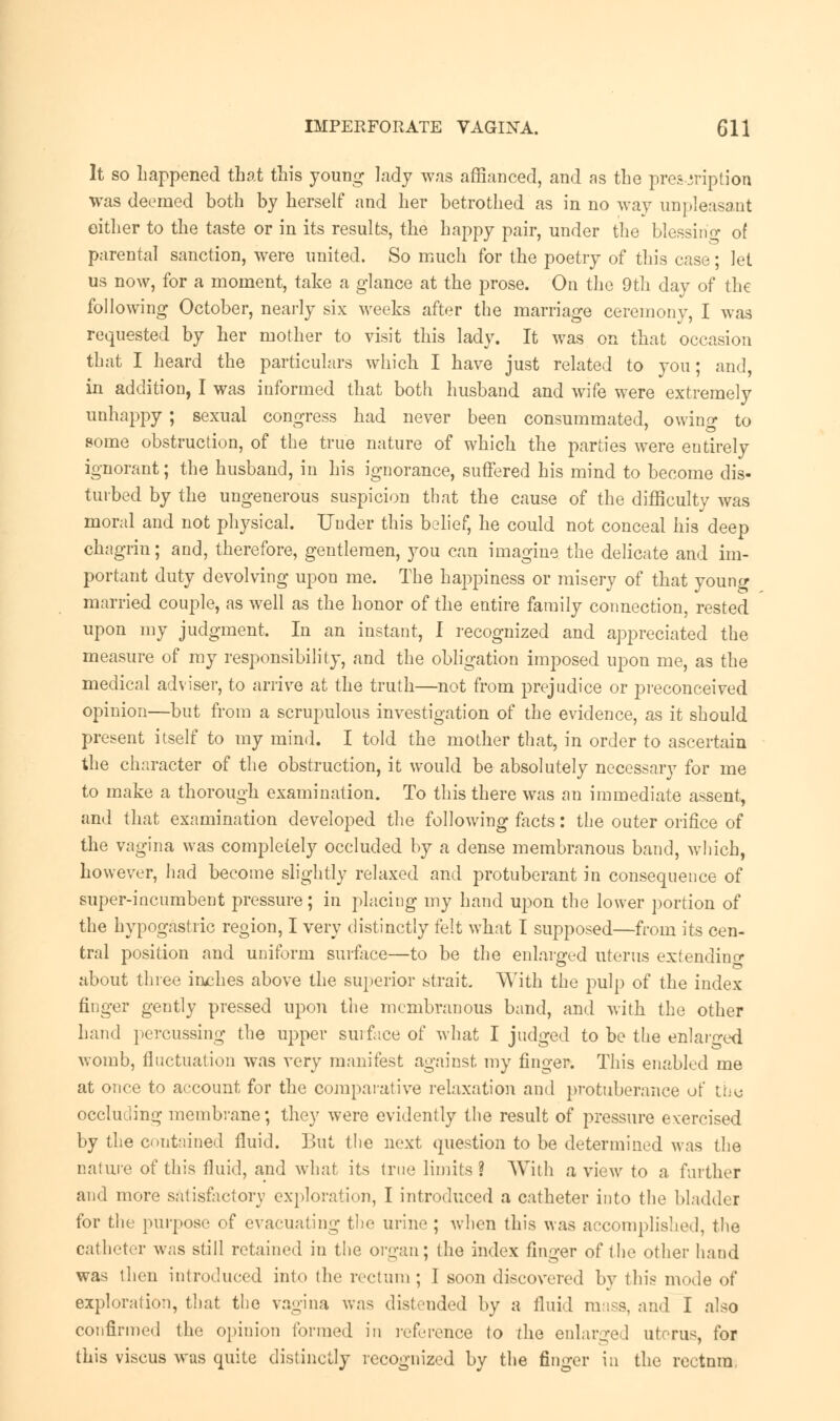 It so happened that this young lady was affianced, and as the prescription was deemed both by herself and her betrothed as in no way unpleasant either to the taste or in its results, the happy pair, under the blessing of parental sanction, were united. So much for the poetry of this case; let us now, for a moment, take a glance at the prose. On the 9th day of the following October, nearly six weeks after the marriage ceremony, I was requested by her mother to visit this lady. It was on that occasion that I heard the particulars which I have just related to you; and, in addition, I was informed that both husband and wife were extremely unhappy ; sexual congress had never been consummated, owing to some obstruction, of the true nature of which the parties were entirely ignorant; the husband, in his ignorance, suffered his mind to become dis- turbed by the ungenerous suspicion that the cause of the difficulty was moral and not physical. Under this belief, he could not conceal his deep chagrin; and, therefore, gentlemen, you can imagine the delicate and im- portant duty devolving upon me. The happiness or misery of that young married couple, as well as the honor of the entire family connection, rested upon my judgment. In an instant, I recognized and appreciated the measure of my responsibility, and the obligation imposed upon me, as the medical adviser, to arrive at the truth—not from prejudice or preconceived opinion—but from a scrupulous investigation of the evidence, as it should present itself to my mind. I told the mother that, in order to ascertain the character of the obstruction, it would be absolutely necessary for me to make a thorough examination. To this there was an immediate assent, and that examination developed the following facts: the outer orifice of the vagina was completely occluded by a dense membranous band, which, however, had become slightly relaxed and protuberant in consequence of super-incumbent pressure; in placing my hand upon the lower portion of the hypogastric region, I very distinctly felt what I supposed—from its cen- tral position and uniform surface—to be the enlarged uterus extending about three inches above the superior .strait. With the pulp of the index finger gently pressed upon the membranous band, and with the other hand percussing the upper surface of what I judged to be the enlarged womb, fluctuation was very manifest against my finger. This enabled me at once to account for the comparative relaxation and protuberance of the occluding membrane; they were evidently the result of pressure exercised by the contained fluid. But the next question to be determined was the nature of this fluid, and what its true limits ? With a view to a farther and more satisfactory exploration, I introduced a catheter into the bladder for the purpose of evacuating the urine ; when this was accomplished, the catheter was still retained in the organ; (he index finger of the other hand was then introduced into the rectum ; I soon discovered by this mode of exploration, that the vagina was distended by a fluid mass, and I also confirmed the opinion formed in reference to the enlarged uterus, for this viscus was quite distinctly recognized by the finger in the rectnm