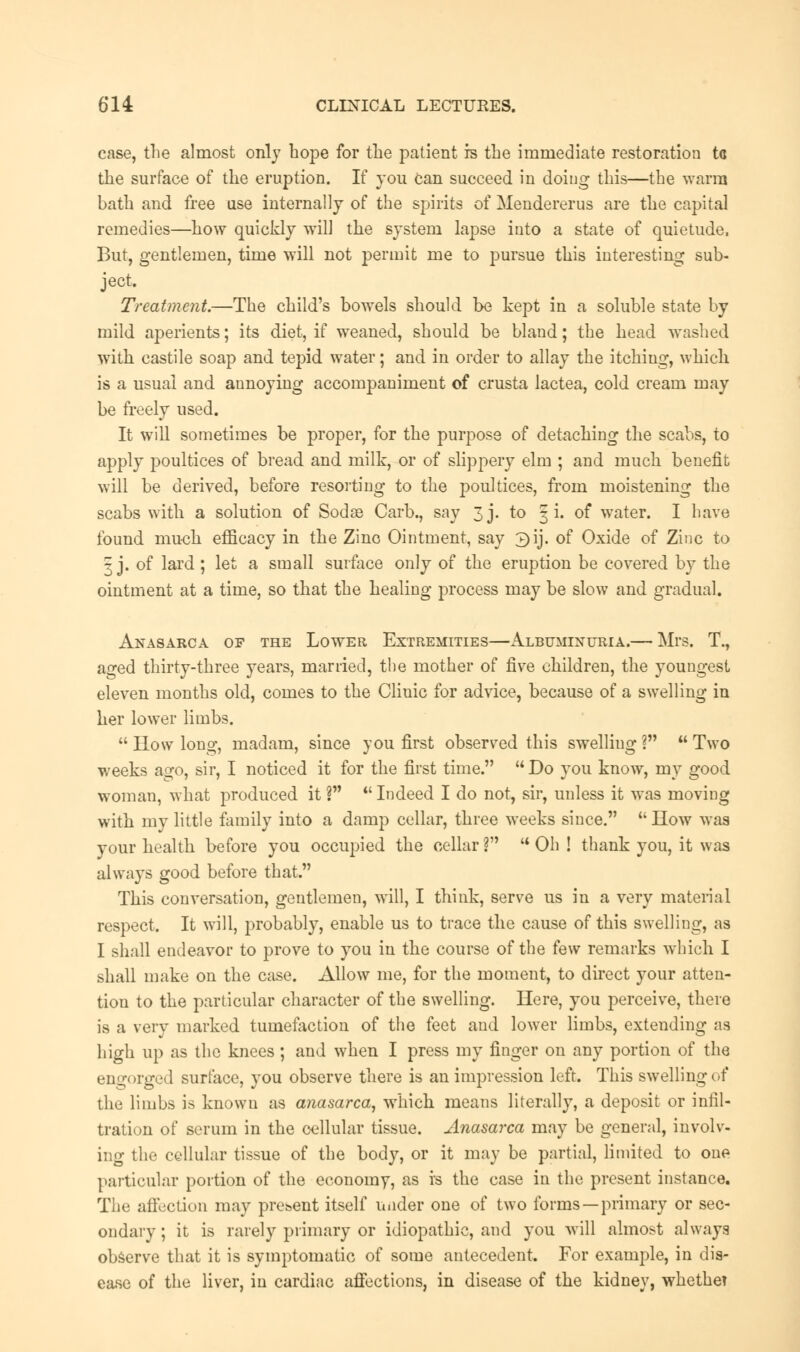 case, the almost only hope for the patient is the immediate restoration tc the surface of the eruption. If you can succeed in doing this—the warm bath and free use internally of the spirits of Mendererus are the capital remedies—how quickly will the system lapse into a state of quietude, But, gentlemen, time will not permit me to pursue this interesting sub- ject. Treatment.—The child's bowels should be kept in a soluble state by mild aperients; its diet, if weaned, should be bland; the head washed with castile soap and tepid water; and in order to allay the itchiug, which is a usual and annoying accompaniment of crusta lactea, cold cream may be freely used. It will sometimes be proper, for the purpose of detaching the scabs, to apply poultices of bread and milk, or of slippery elm ; and much benefit will be derived, before resorting to the poultices, from moistening the scabs with a solution of Sodae Carb., say 3j. to § i. of water. I have found much efficacy in the Zino Ointment, say 3ij. of Oxide of Zinc to 3 j. of lard ; let a small surface only of the eruption be covered by the ointment at a time, so that the healing process may be slow and gradual. Anasarca of the Lower Extremities—Albuminuria.— Mrs. T., aged thirty-three years, married, the mother of five children, the youngest eleven months old, comes to the Clinic for advice, because of a swelling in her lower limbs.  How long, madam, since you first observed this swelling ?  Two weeks ago, sir, I noticed it for the first time.  Do you know, my good woman, what produced it ?  Indeed I do not, sir, unless it was moving with my little family into a damp cellar, three weeks since. How was your health before you occupied the cellar ?  Oh ! thank you, it was always good before that. This conversation, gentlemen, will, I think, serve us in a very material respect. It will, probably, enable us to trace the cause of this swelling, as I shall endeavor to prove to you in the course of the few remarks which I shall make on the case. Allow me, for the moment, to direct your atten- tion to the particular character of the swelling. Here, you perceive, there is a very marked tumefaction of the feet and lower limbs, extending as high up as the knees ; and when I press my finger on any portion of the engorged surface, you observe there is an impression left. This swelling of the limbs is known as anasarca, which means literally, a deposit or infil- tration of serum in the cellular tissue. Anasarca may be general, involv- ing the cellular tissue of the body, or it may be partial, limited to one particular portion of the economy, as is the case in the present instance. The affection may present itself under one of two forms —primary or sec- ondary ; it is rarely primary or idiopathic, and you will almost always observe that it is symptomatic of some antecedent. For example, in dis- ease of the liver, in cardiac affections, in disease of the kidney, whethet