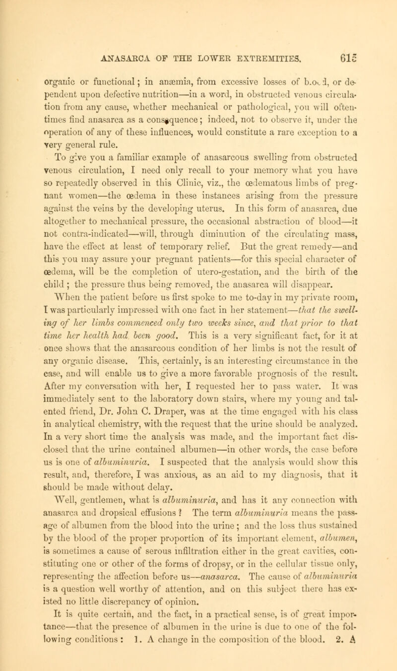 organic or functional; in anaemia, from excessive losses of b.o<_ i, or de- pendent upon defective nutrition—in a word, in obstructed venous circula- tion from any cause, whether mechanical or pathological, you will often- times find anasarca as a consequence; indeed, not to observe it, under the operation of any of these influences, would constitute a rare exception to a yery general rule. To give you a familiar example of anasarcous swelling from obstructed venous circulation, I need only recall to your memory what you have so repeatedly observed in this Clinic, viz., the ceclematous limbs of preg- nant women—the oedema in these instances arising from the pressure against the veins by the developing uterus. In this form of anasarca, due altogether to mechanical pressure, the occasional abstraction of blood—it not contra-indicated—will, through diminution of the circulating mass, have the effect at least of temporary relief. But the great remedy—and this you may assure your pregnant patients—for this special character of oedema, will be the completion of utero-gestation, and the birth of the child ; the pressure thus being removed, the anasarca will disappear. When the patient before us first spoke to me to-day in my private room, I was particularly impressed with one fact in her statement—that the swell- ing of her limbs commenced only two weeks since, and that prior to that time her health had been good. This is a very significant fact, for it at once shows that the anasarcous condition of her limbs is not the result of any organic disease. This, certainly, is an interesting circumstance in the case, and will enable us to give a more favorable prognosis of the result. After my conversation with her, I requested her to pass water. It was immediately sent to the laboratory down stairs, where my young and tal- ented friend, Dr. John C. Draper, was at the time engaged with his class in analytical chemistry, with the request that the urine should be analyzed. In a very short time the analysis was made, and the important fact dis- closed that the urine contained albumen—in other words, the case before us is one of albuminuria. I suspected that the analysis would show this result, and, therefore, I was anxious, as an aid to my diagnosis, that it should be made without delay. Well, gentlemen, what is albuminuria, and has it any connection with anasarca and dropsical effusions ? The term albuminuria means the pass- age of albumen from the blood into the urine ; and the loss thus sustained by the blood of the proper proportion of its important element, albumen, is sometimes a cause of serous infiltration either in the great cavities, con- stituting one or other of the forms of dropsy, or in the cellular tissue only, representing the affection before us—anasarca. The cause of albuminuria is a question well worthy of attention, and on this subject there has ex- isted no little discrepancy of opinion. It is quite certain, and the fact, in a practical sense, is of great impor- tance—that the presence of albumen in the urine is due to one of the fol- lowing conditions : 1. A change in the composition of the blood. 2. A