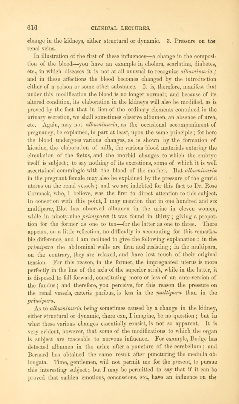 change in the kidneys, either structural or dynamic. 3. Pressure on tne renal veins. In illustration of the first of these influences—a change in the composi- tion of the blood—you have an example in cholera, scarlatina, diabetes, etc., in which diseases it is not at all unusual to recognize albuminuria ; and in these affections the blood becomes changed by the introduction either of a poison or some other substance. It is, therefore, manifest that under this modification the blood is no longer normal; and because of its altered condition, its elaboration in the kidneys will also be modified, as is proved by the feet that in lieu of the ordinary elements contained in the urinary secretion, we shall sometimes observe albumen, an absence of urea, etc. Again, may not albuminuria, as the occasional accompaniment of pregnancy, be explained, in part at least, upon the same principle; for here the blood undergoes various changes, as is shown by the formation of kiestine, the elaboration of milk, the various blood materials entering the circulation of the foetus, and the morbid changes to which the embryo itself is subject; to say nothing of its excretions, some of which it is well ascertained commingle with the blood of the mother. But albuminuria in the pregnant female may also be explained by the pressure of the gravid uterus on the renal vessels; and we are indebted for this fact to Dr. Rose Cormack, who, I believe, was the first to direct attention to this subject. In conection with this point, I may mention that in one hundred and six multipara, Blot has observed albumen in the urine in eleven women, while in ninety-nine primiparoe it was found in thirty; giving a propor- tion for the former as one to ten—for the latter as one to three. There appears, on a little reflection, no difficulty in accounting for this remarka- ble difference, and I am inclined to give the following explanation : in the primipara the abdominal walls are firm and resisting; in the multipara, on the contrary, they are relaxed, and have lost much of their original tension. For this reason, in the former, the impregnated uterus is more perfectly in the line of the axis of the superior strait, while in the latter, it is disposed to fall forward, constituting more or less of an ante-version of the fundus; and therefore, you perceive, for this reason the pressure on the renal vessels, caeteris paribus, is less in the maltipara than in the primipara. As to albuminuria being sometimes caused by a change in the kidney, either structural or dynamic, there can, I imagine, be no question ; but in what these various changes essentially consist, is not so apparent. It is very evident, however, that some of the modifications to which the organ is subject are traceable to nervous influence. For example, Budge has detected albumen in the urine after a puncture of the cerebellum ; and Bernard has obtained the same result after puncturing the medulla ob- longata. Time, gentlemen, will not permit me for the present, to pursue this interesting subject; but I may be permitted to say that if it can be proved that sudden emotions, concussions, etc., have an influence on the
