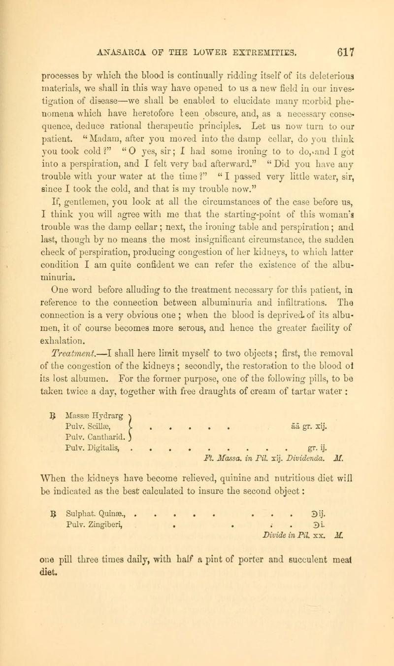 processes by which the blood is continually ridding itself of its deleterious materials, we shall in this way have opened to us a new field in our inves- tigation of disease—we shall be enabled to elucidate many morbid phe- nomena which have heretofore teen obscure, and, as a necessary conse- quence, deduce rational therapeutic principles. Let us now turn to our patient. Madam, after you mo/ed into the damp cellar, do you think you took cold? 0 yes, sir; I had some ironing to to do,»and I got into a perspiration, and I felt very bad afterward.  Did you have any trouble with your water at the time ?  I passed very little water, sir, since I took the cold, and that is my trouble now. If, gentlemen, you look at all the circumstances of the case before us, I think you will agree with me that the starting-point of this woman's trouble was the damp cellar; next, the ironing table and perspiration; and last, though by no means the most insignificant circumstauce, the sudden check of perspiration, producing congestion of her kidneys, to which latter condition I am quite confident we can refer the existence of the albu- minuria. One word before alluding to the treatment necessary for this patient, in reference to the connection between albuminuria and infiltrations. The connection is a very obvious one ; when the blood is deprived, of its albu- men, it of course becomes more serous, and hence the greater facility of exhalation. Treatment.—I shall here limit myself to two objects; first, the removal of the congestion of the kidneys ; secondly, the restoration to the blood oi its lost albumen. For the former purpose, one of the following pills, to be taken twice a day, together with free draughts of cream of tartar water : Massae Hydrarg \ Pulv. Scillas, {. aa gr. xij. Pulv. Cantharid. ) Pulv. Digitalis, gr. ij. Ft. Massa. in FiL xij. Dividenda. M. When the kidneys have become relieved, quinine and nutritious diet will be indicated as the best calculated to insure the second object: R Sulphat. Quinse., 3ij. Pulv. Zingiberi, . . 3i. Divide in Pil. xx. M. one pill three times daily, with half a pint of porter and succulent meal diet.