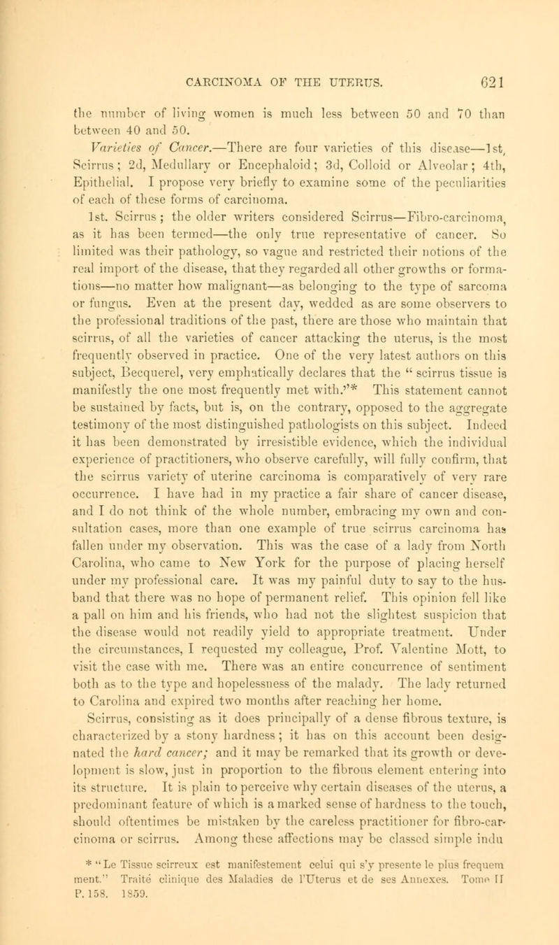 the number of living women is much less between 50 and TO than between 40 and 50. Varieties of Cancer.—There are four varieties of this disease—1st, Scirrus; 2d, Medullary or Encephaloid ; 3d, Colloid or Alveolar; 4th, Epithelial. I propose very briefly to examine some of the peculiarities of each of these forms of carcinoma. 1st. Scirrus; the older writers considered Scirrns—Fibro-carcinoma^ as it has been termed—the only true representative of cancer. So limited was their pathology, so vague and restricted their notions of the real import of the disease, that they regarded all other growths or forma- tions—no matter how malignant—as belonging to the type of sarcoma or fungus. Even at the present day, wedded as are some observers to the professional traditions of the past, there are those who maintain that scirrus, of all the varieties of cancer attacking the uterus, is the most frequently observed in practice. One of the very latest authors on this subject, Becquerel, very emphatically declares that the  scirrus tissue is manifestly the one most frequently met with.''* This statement cannot be sustained by facts, but is, on the contrary, opposed to the aggregate testimony of the most distinguished pathologists on this subject. Indeed it has been demonstrated by irresistible evidence, which the individual experience of practitioners, who observe carefully, will fully confirm, that the scirrus variety of uterine carcinoma is comparatively of very rare occurrence. I have had in my practice a fair share of cancer disease, and I do not think of the whole number, embracing my own and con- sultation cases, more than one example of true scirrus carcinoma has fallen under my observation. This was the case of a lady from Xorth Carolina, who came to New York for the purpose of placing herself under my professional care. It was my painful duty to say to the hus- band that there was no hope of permanent relief. This opinion fell like a pall on him and his friends, who had not the slightest suspicion that the disease would not readily yield to appropriate treatment. Under the circumstances, I requested ray colleague, Prof. Valentine Mott, to visit the case with me. There was an entire concurrence of sentiment both as to the type and hopelessness of the malady. The lady returned to Carolina and expired two months after reaching her home. Scirrus, consisting as it does principally of a dense fibrous texture, is characterized by a stony hardness ; it has on this account been desig- nated the hard cancer; and it may be remarked that its growth or deve- lopment is slow, just in proportion to the fibrous element entering into its structure. It is plain to perceive why certain diseases of the uterus, a predominant feature of which is a marked sense of hardness to the touch, should oftentimes be mistaken by the careless practitioner for fibro-car- cinoma or scirrus. Among these affections may be classed simple indu * Le Tissue scirreux est manifestement celui qui s'y presente le plus frequem merit.'' Traite clinique des Maladies de l'Uterus et de ses Annexes. Tom.' II P. 158. 1859.