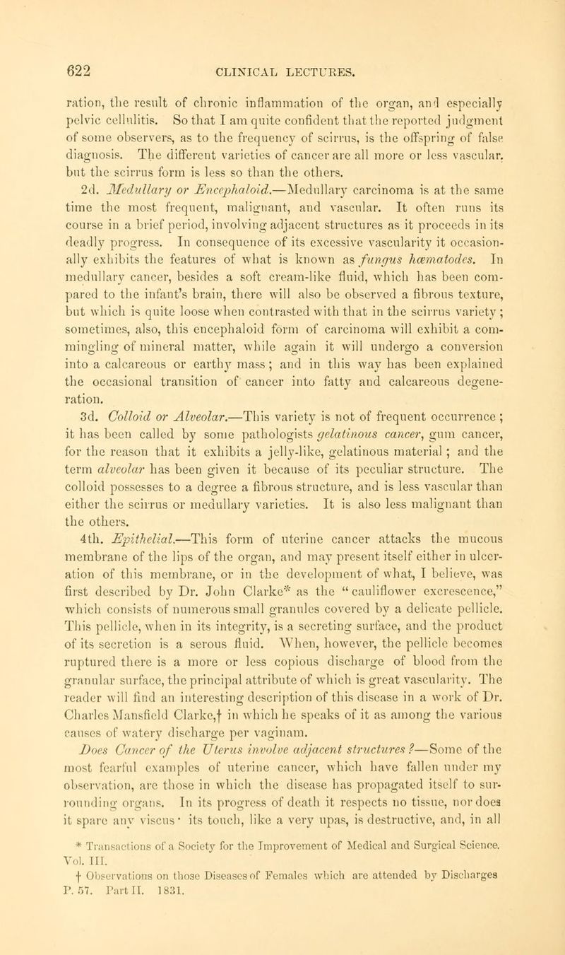 ration, the result of chronic inflammation of the organ, and especially pelvic cellulitis. So that I am quite confident that the reported judgment of some observers, as to the frequency of scirrus, is the offspring of false diagnosis. The different varieties of cancer are all more or less vascular, but the scirrus form is less so than the others. 2d. Medullary or Encephaloid.—Medullary carcinoma is at the same time the most frequent, malignant, and vascular. It often runs its course in a brief period, involving adjacent structures as it proceeds in its deadly progress. In consequence of its excessive vascularity it occasion- ally exhibits the features of what is known as fungus hcematodcs. In medullary cancer, besides a soft cream-like fluid, which has been com- pared to the infant's brain, there will also be observed a fibrous texture, but which is quite loose when contrasted with that in the scirrus variety ; sometimes, also, this encephaloid form of carcinoma will exhibit a com- mingling of mineral matter, while again it will undergo a conversion into a calcareous or earth}'- mass; and in this way has been explained the occasional transition of cancer into fatty and calcareous degene- ration. 3d. Colloid or Alveolar.—This variety is not of frequent occurrence ; it has been called by some pathologists gelatinous cancer, gum cancer, for the reason that it exhibits a jelly-like, gelatinous material; and the term alveolar has been given it because of its peculiar structure. The colloid possesses to a degree a fibrous structure, and is less vascular than either the scirrus or medullary varieties. It is also less malignant than the others. 4th. Epithelial.—This form of uterine cancer attacks the mucous membrane of the lips of the organ, and may present itself either in ulcer- ation of this membrane, or in the development of what, I believe, was first described by Dr. John Clarke* as the  cauliflower excrescence, which consists of numerous small granules covered by a delicate pellicle. This pellicle, when in its integrity, is a secreting surface, and the product of its secretion is a serous fluid. When, however, the pellicle becomes ruptured there is a more or less copious discharge of blood from the granular surface, the principal attribute of which is great vascularity. The reader will find an interesting description of this disease in a work of Dr. Charles Mansfield Clarke,f in which he speaks of it as among the various causes of watery discharge per vaginam. Does Cancer of the Uterus involve adjacent structures?—Some of the most fearful examples of uterine cancer, which have fallen under my observation, are those in which the disease has propagated itself to sur- rounding organs. In its progress of death it respects no tissue, nor does it spare any viscus its touch, like a very upas, is destructive, and, in all * Transactions of a Society for the Improvement of Medical and Surgical Science. Vol. III. \ Observations on those Diseases of Females which are attended by Discharges P. 57. Part II. 1831.