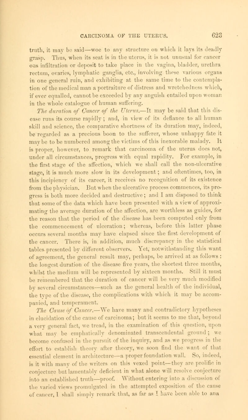 truth, it may be said—woe to any structure on which it lays its deadly grasp. Thus, when its seat is in the uterus, it is not unusual for cancer ous infiltration or deposit to take place in the vagina, bladder, urethra rectum, ovaries, lymphatic ganglia, etc., involving these various organs in one general ruin, and exhibiting at the same time to the contempla- tion of the medical man a portraiture of distress and wretchedness which, if ever equalled, cannot be exceeded by any anguish entailed upon woman in the whole catalogue of human suffering. The duration of Cancer of the Uterus.—It may be said that this dis- ease runs its course rapidly ; and, in view of its defiance to all human skill and science, the comparative shortness of its duration may, indeed, be regarded as a precious boon to the sufferer, whose unhappy fate it may be to be numbered among the victims of this inexorable malady. It is proper, however, to remark that carcinoma of the uterus does not, under all circumstances, progress with equal rapidity. For example, in the first stao-e of the affection, which we shall call the non-ulcerative stage, it is much more slow in its development; and oftentimes, too, in this incipiencv of its career, it receives no recognition of its existence from the physician. But when the ulcerative process commences, its pro- gress is both more decided and destructive; and I am disposed to think that some of the data which have been presented with a view of approxi- mating the average duration of the affection, are worthless as guides, for the reason that the period of the disease has been computed only from the commencement of ulceration; whereas, before this latter phase occurs several months may have elapsed since the first development of the cancer. There is, in addition, much discrepancy in the statistical tables, presented by different observers. Yet, notwithstanding this want of agreement, the general result may, perhaps, be arrived at as follows : the longest duration of the disease five years, the shortest three months, whilst the medium will be represented by sixteen months. Still it must be remembered that the duration of cancer will be very much modified by several circumstances—such as the general health of the individual, the type of the disease, the complications with which it may be accom- panied, and temperament. The Cause of Cancer.—We have many and contradictory hypotheses in elucidation of the cause of carcinoma; but it seems to me that, beyond a very general fact, we tread, in the examination of this question, upon what may be emphatically denominated transcendental ground ; we become confused in the pursuit of the inquiry, and as we progress in the effort to establish theory after theory, we soon find the want of that essential element in architecture—a proper foundation wall. So, indeed, is it with many of the writers on this vexed point—they are prolific in conjecture but lamentably deficient in what alone will resolve conjecture into an established truth—proof. Without entering into a discussion of the varied views promulgated in the attempted exposition of the cause of cancer, I shall simply remark that, as far as I have been able to ana