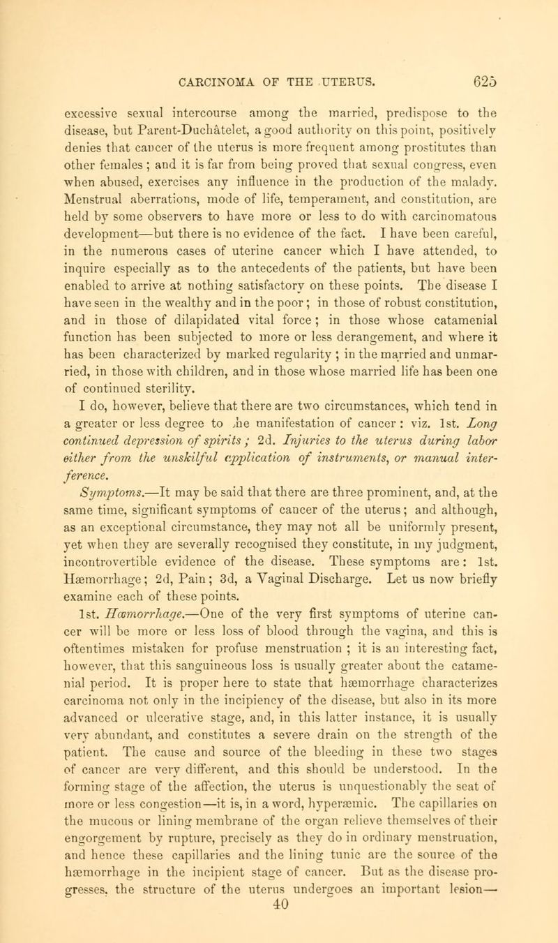 excessive sexual intercourse among the married, predispose to the disease, bat Parent-Duchatelet, a good authority on this point, positively denies that cancer of the uterus is more frequent among prostitutes than other females ; and it is far from being proved that sexual congress, even when abused, exercises any influence in the production of the malady. Menstrual aberrations, mode of life, temperament, and constitution, are held by some observers to have more or less to do with carcinomatous development—but there is no evidence of the fact. I have been careful, in the numerous cases of uterine cancer which I have attended, to inquire especially as to the antecedents of the patients, but have been enabled to arrive at nothing satisfactory on these points. The disease I have seen in the wealthy and in the poor; in those of robust constitution, and in those of dilapidated vital force; in those whose catamenial function has been subjected to more or less derangement, and where it has been characterized by marked regularity ; in the married and unmar- ried, in those with children, and in those whose married life has been one of continued sterility. I do, however, believe that there are two circumstances, which tend in a greater or less degree to Jie manifestation of cancer : viz. 1st. Long continued depression of spirits ; 2d. Injuries to the uterus during labor either from the unskilful application of instruments, or manual inter- ference. Symptoms.—It may be said that there are three prominent, and, at the same time, significant symptoms of cancer of the uterus; and although, as an exceptional circumstance, they may not all be uniformly present, yet when they are severally recognised they constitute, in my judgment, incontrovertible evidence of the disease. These symptoms are: 1st. Haemorrhage ; 2d, Pain ; 3d, a Vaginal Discharge. Let us now briefly examine each of these points. 1st. Hemorrhage.—One of the very first symptoms of uterine can- cer will be more or less loss of blood through the vagina, and this is oftentimes mistaken for profuse menstruation ; it is an interesting fact, however, that this sanguineous loss is usually greater about the catame- nial period. It is proper here to state that haemorrhage characterizes carcinoma not only in the incipiency of the disease, but also in its more advanced or ulcerative stage, and, in this latter instance, it is usually very abundant, and constitutes a severe drain on the strength of the patient. The cause and source of the bleeding in these two stages of cancer are very different, and this should be understood. In the forming stage of the affection, the uterus is unquestionably the seat of more or less congestion—it is, in a word, hyperajmic. The capillaries on the mucous or lining membrane of the organ relieve themselves of their engorgement by rupture, precisely as they do in ordinary menstruation, and hence these capillaries and the lining tunic are the source of the haemorrhage in the incipient stage of cancer. But as the disease pro- gresses, the structure of the uterus undergoes an important lesion— 40