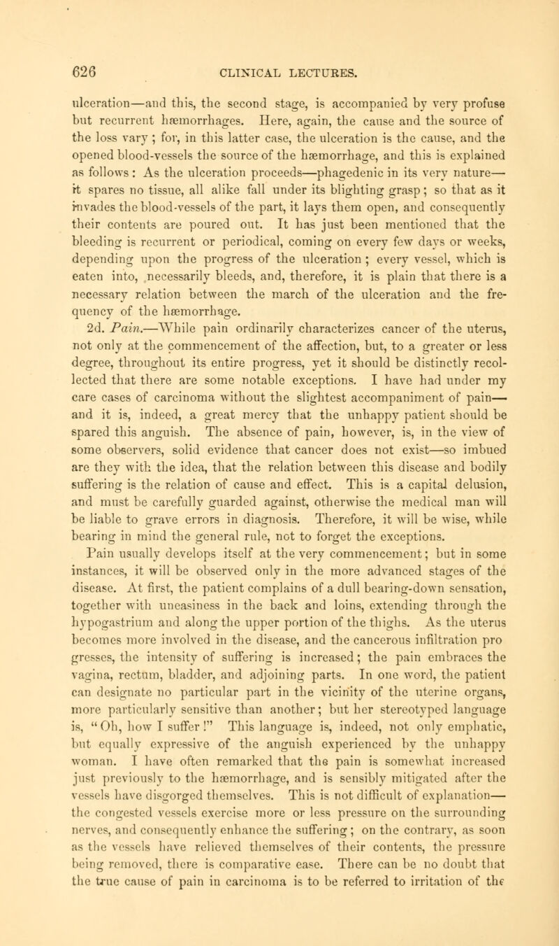 ulceration—and this, the second stage, is accompanied by very profuse but recurrent haemorrhages. Here, again, the cause and the source of the loss vary; for, in this latter case, the ulceration is the cause, and the opened blood-vessels the source of the haemorrhage, and this is explained as follows : As the ulceration proceeds—phagedenic in its very nature— ft spares no tissue, all alike fall under its blighting grasp; so that as it invades the blood-vessels of the part, it lays them open, and consequently their contents are poured out. It has just been mentioned that the bleeding is recurrent or periodical, coming on every few days or weeks, depending upon the progress of the ulceration ; every vessel, which is eaten into, necessarily bleeds, and, therefore, it is plain that there is a necessary relation between the march of the ulceration and the fre- quency of the heemorrhage. 2d. Pain.—While pain ordinarily characterizes cancer of the uterus, not only at the commencement of the affection, but, to a greater or less degree, throughout its entire progress, yet it should be distinctly recol- lected that there are some notable exceptions. I have had under my care cases of carcinoma without the slightest accompaniment of pain— and it is, indeed, a great mercy that the unhappy patient should be spared this anguish. The absence of pain, however, is, in the view of some observers, solid evidence that cancer does not exist—so imbued are they with the idea, that the relation between this disease and bodily suffering is the relation of cause and effect. This is a capital delusion, and must be carefully guarded against, otherwise the medical man will be liable to grave errors in diagnosis. Therefore, it wTill be wise, while bearing in mind the general rule, not to forget the exceptions. Pain usually develops itself at the very commencement; but in some instances, it will be observed only in the more advanced stages of the disease. At first, the patient complains of a dull bearing-down sensation, together with uneasiness in the back and loins, extending through the hypogastrium and along the upper portion of the thighs. As the uterus becomes more involved in the disease, and the cancerous infiltration pro gresses, the intensity of suffering is increased; the pain embraces the vagina, rectum, bladder, and adjoining parts. In one word, the patient can designate no particular part in the vicinity of the uterine organs, more particularly sensitive than another; but her stereotyped language is, Oh, how I suffer ! This language is, indeed, not only emphatic, but equally expressive of the anguish experienced by the unhappy woman. I have often remarked that the pain is somewhat increased just previously to the haemorrhage, and is sensibly mitigated after the vessels have disgorged themselves. This is not difficult of explanation— the congested vessels exercise more or less pressure on the surrounding nerves, and consequently enhance the suffering ; on the contrary, as soon as the vessels have relieved themselves of their contents, the pressure being removed, there is comparative ease. There can be no doubt that the true cause of pain in carcinoma is to be referred to irritation of the
