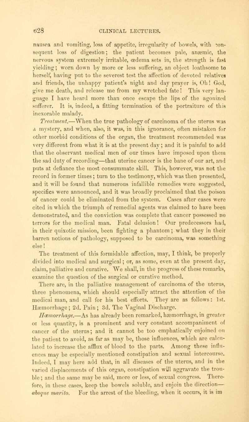 nausea and vomiting, loss of appetite, irregularity of bowels, with con- sequent loss of digestion; the patient becomes pale, anaemic, the nervous system extremely irritable, oedema sets in, the strength is fast yielding; worn down by more or less suffering, an object loathsome to herself, having put to the severest test the affection of devoted relatives and friends, the unhappy patient's night and day prayer is, Oh! God, give me death, and release me from my wretched fate! This very lan- guage I have heard more than once escape the lips of the agonized sufferer. It is, indeed, a fitting termination of the portraiture of this inexorable malady. Treatment.—When the true pathology of carcinoma of the uterus was a mystery, and when, also, it was, in this ignorance, often mistaken for other morbid conditions of the organ, the treatment recommended was very different from what it is at the present day; and it is painful to add that the observant medical men of our times have imposed upon them the sad duty of recording—that uterine cancer is the bane of our art, and puts at defiance the most consummate skill. This, however, was not the record in former times; turn to the testimony, which was then presented, and it will be found that numerous infallible remedies were suggested, specifics were announced, and it was broadly proclaimed that the poison of cancer could be eliminated from the system. Cases after cases were cited in which the triumph of remedial agents was claimed to have been demonstrated, and the conviction was complete that cancer possessed no terrors for the medical man. Fatal delusion! Our predecessors had, in their quixotic mission, been fighting a phantom; what they in their barren notions of pathology, supposed to be carcinoma, was something else! The treatment of this formidable affection, may, I think, be properly divided into medical and surgical; or, as some, even at the present day, claim, palliative and curative. We shall, in the progress of these remarks, examine the question of the surgical or curative method. There are, in the palliative management of carcinoma of the uterus, three phenomena, which should especially attract the attention of the medical man, and call for his best efforts. They are as follows: 1st. Haemorrhage ; 2d. Pain ; 3d. The Vaginal Discharge. Hemorrhage.—As has already been remarked, haamorrhage, in greater or less quantity, is a prominent and very constant accompaniment of cancer of the uterus; and it cannot be too emphatically enjoined on the patient to avoid, as far as may be, those influences, which are calcu- lated to increase the afflux of blood to the parts. Among these influ- ences may be especially mentioned constipation and sexual intercourse. Indeed, I may here add that, in all diseases of the uterus, and in the varied displacements of this organ, constipation will aggravate the trou- ble ; and the same may be said, more or less, of sexual congress. There- fore, in these cases, keep the bowels soluble, and enjoin the direction— absque marito. For the arrest of the bleeding, when it occurs, it is im