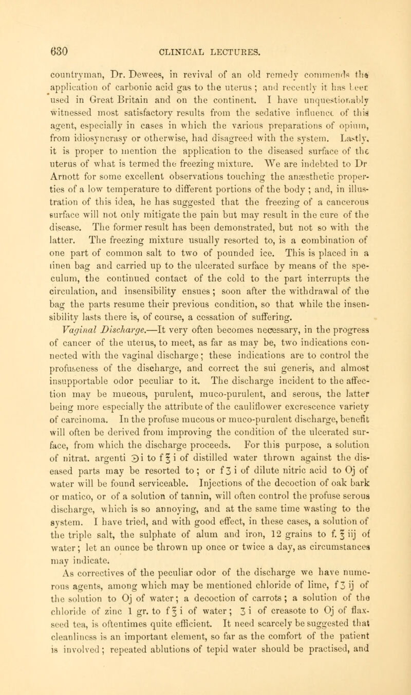 countryman, Dr. Dewees, in revival of an old remedy commends tha application of carbonic acid gas to the uterus ; and recently it has leer used in Great Britain and on the continent. I have unquestionably witnessed most satisfactory results from the sedative influence of thig agent, especially in cases in which the various preparations of opium, from idiosyncrasy or otherwise, had disagreed with the system. Lastly, it is proper to mention the application to the diseased surface of the uterus of what is termed the freezing mixture. We are indebted to Dr Arnott for some excellent observations touching the ansesthetic proper- ties of a low temperature to different portions of the body ; and, in illus- tration of this idea, he has suggested that the freezing of a cancerous surface will not only mitigate the pain but may result in the cure of the disease. The former result has been demonstrated, but not so with the latter. The freezing mixture usually resorted to, is a combination of one part of common salt to two of pounded ice. This is placed in a linen bag and carried up to the ulcerated surface by means of the spe- culum, the continued contact of the cold to the part interrupts the circulation, and insensibility ensues; soon after the withdrawal of the bag the parts resume their previous condition, so that while the insen- sibility lasts there is, of course, a cessation of suffering. Vaginal Discharge.—It very often becomes necessary, in the progress of cancer of the uteius, to meet, as far as may be, two indications con- nected with the vaginal discharge; these indications are to control the profu^eness of the discharge, and correct the sui generis, and almost insupportable odor peculiar to it. The discharge incident to the affec- tion may be mucous, purulent, muco-purulent, and serous, the latter being more especially the attribute of the cauliflower excrescence variety of carcinoma. In the profuse mucous or muco-purulent discharge, benefit will often be derived from improving the condition of the ulcerated sur- face, from which the discharge proceeds. For this purpose, a solution of nitrat. argenti 3i to f ^i of distilled water thrown against the dis- eased parts may be resorted to; or f3 i of dilute nitric acid to Oj of water will be found serviceable. Injections of the decoction of oak bark or matico, or of a solution of tannin, will often control the profuse serous discharge, which is so annoying, and at the same time wasting to the system. I have tried, and with good effect, in these cases, a solution of the triple salt, the sulphate of alum and iron, 12 grains to f. ^ iij of water; let an ounce be thrown up once or twice a day, as circumstances may indicate. As correctives of the peculiar odor of the discharge we have nume- rous agents, among which may be mentioned chloride of lime, f 3 ij of the solution to Oj of water; a decoction of carrots; a solution of the chloride of zinc 1 gr. to f § i of water; 3 i of creasote to Oj of flax- seed tea, is oftentimes quite efficient. It need scarcely be suggested that cleanliness is an important element, so far as the comfort of the patient is involved ; repeated ablutions of tepid water should be practised, and