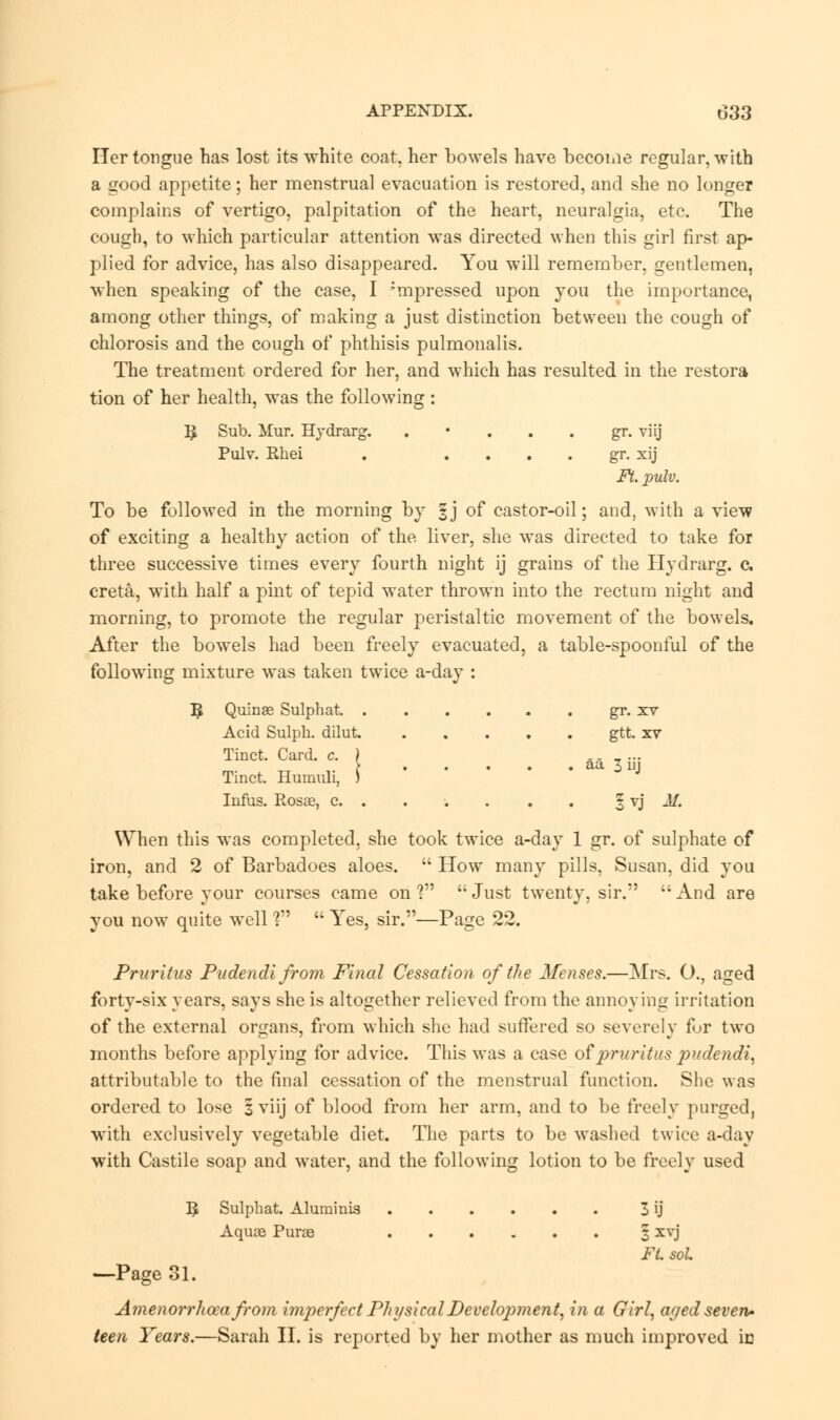 Her tongue has lost its white coat, her bowels have become regular, with a good appetite; her menstrual evacuation is restored, and she no longer complains of vertigo, palpitation of the heart, neuralgia, etc. The cough, to which particular attention was directed when this girl first ap- plied for advice, has also disappeared. You will remember, gentlemen, when speaking of the case, I -mpressed upon you the importance, among other things, of making a just distinction between the cough of chlorosis and the cough of phthisis pulmonalis. The treatment ordered for her, and which has resulted in the restora tion of her health, was the following : Yp Sub. Mur. Hydrarg. gr. viij Pulv. Rhei . gr. xij Ft. pulv. To be followed in the morning by 1] of castor-oil; and, with a view of exciting a healthy action of the liver, she was directed to take for three successive times every fourth night ij grains of the Hydrarg. c creta, with half a pint of tepid water thrown into the rectum night and morning, to promote the regular peristaltic movement of the bowels. After the bowels had been freely evacuated, a table-spoonful of the following mixture was taken twice a-day : ^ Quinas Sulphat. gr. xv Acid Sulph. dilut gtt. xv Tinct. Card. c. ) .. _ ... > aa 3 hi Tinct. Humuli, J Infiis. Rosag, c. . . . . . . § vj M. When this was completed, she took twice a-day 1 gr. of sulphate of iron, and 2 of Barbadoes aloes.  How many pills, Susan, did you take before your courses came on ?  Just twenty, sir.  And are you now quite well ?  Yes, sir.—Page 22. Pruritus Pudendi from Final Cessation of the Menses.—Mrs. O., aged forty-six years, says she is altogether relieved from the annoying irritation of the external organs, from which she had suffered so severely for two months before applying for advice. This was a case of pruritus pudendi, attributable to the final cessation of the menstrual function. She was ordered to lose § viij of blood from her arm, and to be freely purged, with exclusively vegetable diet. The parts to be washed twice a-day with Castile soap and water, and the following lotion to be freely used I£ Sulphat. Aluminis 3 ij Aquas Purae 3 xvj Ft. sol —-Page 31. Amenorrhea from imperfect Physical Development, in a Girl, aged seven* teen Years.—Sarah II. is reported by her mother as much improved in