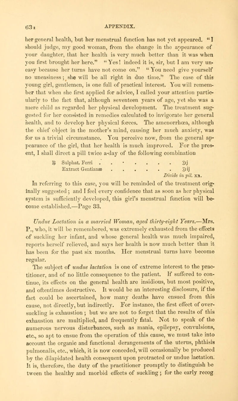 her general health, but her menstrual function has not yet appeared.  1 should judge, my good woman, from the change in the appearance of your daughter, that her health is very much better than it was when you first brought her here.  Yes ! indeed it is, sir, but I am very un- easy because her turns have not come on.  You need give yourself no uneasiness; t she will be all right in due time. The case of this young girl, gentlemen, is one full of practical interest. You will remem- ber that when she first applied for advice, I called your attention partic- ularly to the fact that, although seventeen years of age, yet she was a mere child as regarded her physical development. The treatment sug- gested for her consisted in remedies calculated to invigorate her general health, and to develop her physical forces. The amenorrhcea, although the chief object in the mother's mind, causing her much anxiety, was for us a trivial circumstance. You perceive now, from the general ap- pearance of the girl, that her health is much improved. For the pres- ent, I shall direct a pill twice a-day of the following combination ]£ Sulphat. Eerri ....... 3j Extract Gentianse 3ij Divide in pil. xx. In referring to this case, you will be reminded of the treatment orig- inally suggested; and I feel every confidence that as soon as her physical system is sufficiently developed, this girl's menstrual function will be- come established.—Page 33. Undue Lactation in a married Woman, aged thirty-eight Years.—Mrs. P., who, it will be remembered, was extremely exhausted from the effects of suckling her infant, and whose general health was much impaired, reports herself relieved, and says her health is now much better than it has been for the past six months. Her menstrual turns have become regular. The subject of undue lactation is one of extreme interest to the prac- titioner, and of no little consequence to the patient. If suffered to con- tinue, its effects on the general health are insidious, but most positive, and oftentimes destructive. It would be an interesting disclosure, if the fact could be ascertained, how many deaths have ensued from this cause, not directly, but indirectly. For instance, the first effect of over- suckling is exhaustion ; but we are not to forget that the results of this exhaustion are multiplied, and frequently fatal. Not to speak of the numerous nervous disturbances, such as mania, epilepsy, convulsions, etc., so apt to ensue from the operation of this cause, we must take into account the organic and functional derangements of the uterus, phthisis pulmonalis, etc., which, it is now conceded, will occasionally be produced by the dilapidated health consequent upon protracted or undue lactation. It is, therefore, the duty of the practitioner promptly to distinguish be tween the healthy and morbid effects of suckling ; for the early recog