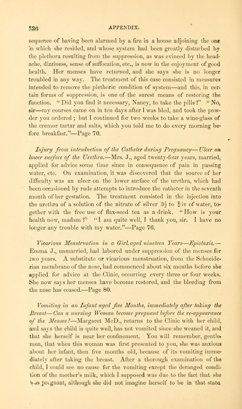 sequence of having been alarmed by a fire in a house adjoining the one in which she resided, and whose system had been greatly disturbed by the plethora resulting from the suppression, as was evinced by the head- ache, dizziness, sense of suffocation, etc., is now in the enjoyment of good health. Her menses have returned, and she says she is no longer troubled in any way. The treatment of this case consisted in measures intended to remove the plethoric condition of system—and this, in cer- tain forms of suppression, is one of the surest means of restoring the function.  Did you find it necessary, Nancy, to take the pills V  No, sir—my courses came on in ten days after I was bled, and took the pow- der you ordered ; but I continued for two weeks to take a wine-glass of the cremor tartar and salts, which you told me to do every morning be- fore breakfast/'—Page 70. Injury from introduction of the Catheter during Pregnancy—Ulcer on lower surface of the Urethra.—Mrs. J., aged twenty-four years, married, applied for advice some time since in consequence of pain in passing water, etc. On examination, it was discovered that the source of her difficulty was an ulcer on the lower surface of the urethra, which had been occasioned by rude attempts to introduce the catheter in the seventh month of her gestation. The treatment consisted in the injection into the urethra of a solution of the nitrate of silver 3j to 1 iv of water, to- gether with the free use of flax-seed tea as a drink.  How is your health now, madam? I am quite well, I thank you, sir. I have no longer any trouble with my water.—Page 76. Vicarious Menstruation in a Girl, aged nineteen Years—Epistaxis.— Emma J., unmarried, had labored under suppression of the menses for two years. A substitute or vicarious menstruation, from the Schneide- rian membrane of the nose, had commenced about six months before she applied for advice at the Clinic, occurring every three or four weeks. She now says her menses have become restored, and the bleeding from the nose has ceased.—Page 80. Vomiting in an Infant aged five Months, immediately after taking the Breast—Can a nursing Woman become pregnant before the re-appearance of the Menses?—Margaret McD., returns to the Clinic with her child, and says the child is quite well, has not vomited since she weaned it, and that she herself is near her confinement. You will remember, gentle- men, that when this woman was first presented to you, she was anxious about her infant, then five months old, because of its vomiting imme- diately after taking the breast. After a thorough examination of the child, I could see no cause for the vomiting except the deranged condi- tion of the mother's milk, which I supposed was due to the fact that she v»as pregnant, although she did not imagine herself to be in that state.