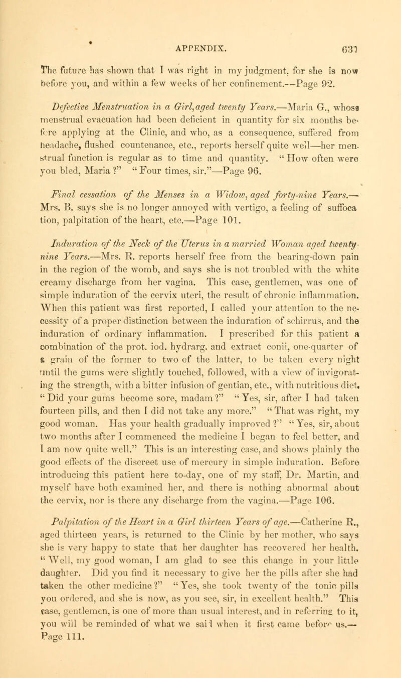 The future has shown that I was right in my judgment, for she is now before you, and within a few weeks of her confinement.—Page 92. Defective Menstruation in a Girl,aged twenty Years.—Maria G., whose menstrual evacuation had been deficient in quantity for six months be- fore applying at the Clinic, and who, as a consequence, suffered from headache, flushed countenance, etc., reports herself quite well—her men- strual function is regular as to time and quantity.  How often were you bled, Maria ?  Four times, sir.—Page 96. Final cessation of the Menses in a Widow, aged forty-nine Years.— Mrs. B. says she is no longer annoyed with vertigo, a feeling of suffoca tion, palpitation of the heart, etc.—Page 101. Induration of the Neck of the Uterus in a married Woman aged twenty- nine Years.—Mrs. R. reports herself free from the bearing-clown pain in the region of the womb, and says she is not troubled with the white creamy discharge from her vagina. This case, gentlemen, was one of simple induration of the cervix uteri, the result of chronic inflammation. When this patient was first reported, I called your attention to the ne- cessity of a proper distinction between the induration of schirrus, and the induration of ordinary inflammation. I prescribed for this patient a combination of the prot. iod. hydrarg. and extract conii, one-quarter of & grain of the former to two of the latter, to be taken every night until the gums were slightly touched, followed, with a view of invigorat- ing the strength, with a bitter infusion of gentian, etc., with nutritious diet, Did your gums become sore, madam'? Yes, sir, after I had taken fourteen pills, and then I did not take any more.  That was right, my good woman. Has your health gradually improved ? Yes, sir, about two months after I commenced the medicine I began to feel better, and 1 am now quite well. This is an interesting case, and shows plainly the good effects of the discreet use of mercury in simple induration. Before introducing this patient here to-day, one of my staff, Dr. Martin, and myself have both examined her, and there is nothing abnormal about the cervix, nor is there any discharge from the vagina.—Page 10G. Palpitation of the Heart in a Girl thirteen Years of age.—Catherine R., aged thirteen years, is returned to the Clinic by her mother, who says she is very happy to state that her daughter has recovered her health.  Well, my good woman, I am glad to see this change in your little daughter. Did you find it necessary to give her the pills after she had taken the other medicine?  Yes, she took twenty of the tonic pills you ordered, and she is now, as you see, sir, in excellent health. This case, gentlemen, is one of more than usual interest, and in referring to it, you will be reminded of what we sail when it first came before us.— Page 111.