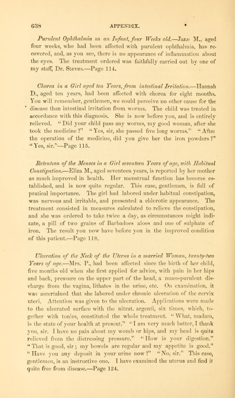 Purulent Ophthalmia m an Infant, four Weeks old.—Jane M., aged four weeks, who had been affected with purulent ophthalmia, has re- covered, and, as you see, there is no appearance of inflammation about the eyes. The treatment ordered was faithfully carried out by one of my staff, Dr. Steves.—Page 114. Chorea in a Girl aged ten Years, from intestinal Irritation.—Hannah D., aged ten years, had been affected with chorea for eight months. You will remember, gentlemen, we could perceive no other cause for the disease than intestinal irritation from worms. The child was treated in accordance with this diagnosis. She is now before you, and is entirely relieved.  Did your child pass any worms, my good woman, after she took the medicine ?  Yes, sir, she passed five long worms.  Aftei the operation of the medicine, did you give her the iron powders V9 Yes, sir.—Page 115. Retention of the Menses in a Girl seventeen Years of age, with Habitual Constipation.—Eliza M., aged seventeen years, is reported by her mother as much improved in health. Her menstrual function has become es- tablished, and is now quite regular. This case, gentlemen, is full of pratical importance. The girl had labored under habitual constipation, was nervous and irritable, and presented a chlorotic appearance. The treatment consisted in measures calculated to relieve the constipation, and she was ordered to take twice a day, as circumstances might indi- cate, a pill of two grains of Barbadoes aloes and one of sulphate of iron. The result you now have before you in the improved condition of this patient.—Page 118. Ulceration of the Neck of the Uterus in a married Woman, twenty-two Years of age.—Mrs. P., had been affected since the birth of her child, five months old when she first applied for advice, with pain in her hips and back, pressure on the upper part of the head, a muco-purulent dis- charge from the vagina, lithates in the urine, etc, On examination, it was ascertained that she labored under chronic ulceration of the cervix uteri. Attention was given to the ulceration. Applications were made to the ulcerated surface with the nitrat. argenti, six times, which, to- gether with tonics, constituted the whole treatment.  What, madam, is the state of your health at present. I am very much better, I thank you, sir. I have no pain about my womb or hips, and my head is quite relieved from the distressing pressure.  How is your digestion.  That is good, sir ; my bowels are regular and my appetite is good.  Have you any deposit in your urine now ?  No, sir. This case, gentlemen, is an instructive one. I have examined the uterus and find il quite free from disease.—Page 124.