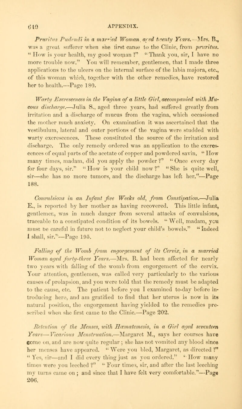 Pruritus Pudendi in a marbled Woman, ared twenty Years.—Mrs. B., was a great sufferer when she first came to the Clinic, from pruritus.  How is your health, my good woman ? Thank you, sir, I have no more trouble now. You will remember, gentlemen, that I made three applications to the ulcers on the internal surface of the labia majora, etc., of this woman which, together with the other remedies, have restored her to health.—Page 180. Warty Excrescences in the Vagina of a little Girl, accompanied with Mu- cous discharge.—Julia S., aged three years, had suffered greatly from irritation and a discharge of mucus from the vagina, which occasioned the mother much anxiety. On examination it was ascertained that the vestibulum, lateral and outer portions of the vagina were studded with warty excrescences. These constituted the source of the irritation and discharge. The only remedy ordered was an application to the excres- cences of equal parts of the acetate of copper and powdered savin.  How many times, madam, did you apply the powder V  Once every day for four days, sir.  How is your child now ?  She is quite well, sir—she has no more tumors, and the discharge has left her.—Page 188. Convulsions in an Infant five Weeks old, from Consti}iation.—Julia E., is reported by her mother as having recovered. This little infant, gentlemen, was in much danger from several attacks of convulsions, traceable to a constipated condition of its bowels.  Well, madam, ycu must be careful in future not to neglect your child's bowels.  Indeed 1 shall, sir.''—Page 195. Falling of the Womb from engorgement of its Cervix, in a married Woman aged forty-three Years.—Mrs. B. had been affected for nearly two years with falling of the womb from engorgement of the cervix. Your attention, gentlemen, was called very particularly to the various causes of prolapsion, and you were told that the remedy must be adapted to the cause, etc. The patient before you I examined to-day before in- troducing here, and am gratified to find that her uterus is now in its natural position, the engorgement having yielded to the remedies pre- scribe;! when she first came to the Clinic.—Page 202. Retention of the Menses, with Hamiatemesis, in a Girl aged seventeen Years—Vicarious Menstruation.—Margaret M., says her courses have Come on, and are now quite regular ; she has not vomited any blood since her menses have appeared.  Were you bled, Margaret, as directed ?  Ves, fir—and I did every thing just as you ordered. 'How many times were you leeched V '4 Four times, sir, and after the last leeching my turns came on ; and since that I have felt very comfortable.—Page 206.