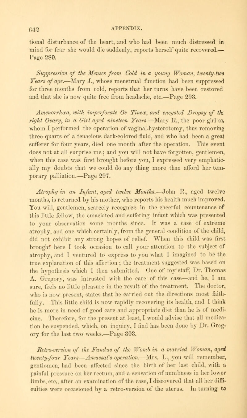 tional disturbance of the heart, and who had been much distressed in mind for fear she would die suddenly, reports herself quite recovered.— Page 280. Suppression of the Menses from Cold in a young Woman, twenty-two Years of age.—Mary J., whose menstrual function had been suppressed for three months from cold, reports that her turns have been restored and that she is now quite free from headache, etc.—Page 293. Amenorrhoea, with imperforate Os Tinea?, and encysted Dropsy of the right Ovary, in a Girl aged nineteen Years.—Mary R., the poor girl oi, whom I performed the operation of vaginal-hysterotomy, thus removing three quarts of a tenacious dark-colored fluid, and who had been a great sufferer for four years, died one month after the operation. This event does not at all surprise me; and you will not have forgotten, gentlemen, when this case was first brought before you, I expressed very emphatic- ally my doubts that we could do any thing more than afford her tem- porary palliation.—Page 297. Atrophy in an Infant, aged twelve Months.—John R., aged twelve months, is returned by his mother, who reports his health much improved. You will, gentlemen, scarcely recognize in the cheerful countenance of this little fellow, the emaciated and suffering infant which was presented to your observation some months since. It was a case of extreme atrophy, and one which certainly, from the general condition of the child, did not exhibit any strong hopes of relief. When this child wras first brought here I took occasion to call your attention to the subject of atrophy, and I ventured to express to you what I imagined to be the true explanation of this affection ; the treatment suggested was based on the hypothesis which I then submitted. One of my' staff, Dr. Thomas A. Gregory, was intrusted with the care of this case—and he, I am sure, feels no little pleasure in the result of the treatment. The doctor, who is now present, states that he carried out the directions most faith- fully. This little child is now rapidly recovering its health, and I think he is more in need of good care and appropriate diet than he is of medi- cine. Therefore, for the present at least, 1 would advise that all medica- tion be suspended, which, on inquiry, I find has been done by Dr. Greg- ory for the last two weeks.—Page 303. &v Retro-version of the Fundus of the Womb in a married Woman, aged twenty-four Years—Amussafs operation.—Mrs. L., you will remember, gentlemen, had been affected since the birth of her last child, with a painful pressure on her rectum, and a sensation of numbness in her lower limbs, etc., after an examination of the case, I discovered that all her diffi- culties were occasioned by a retro-version of the uterus. In turning to