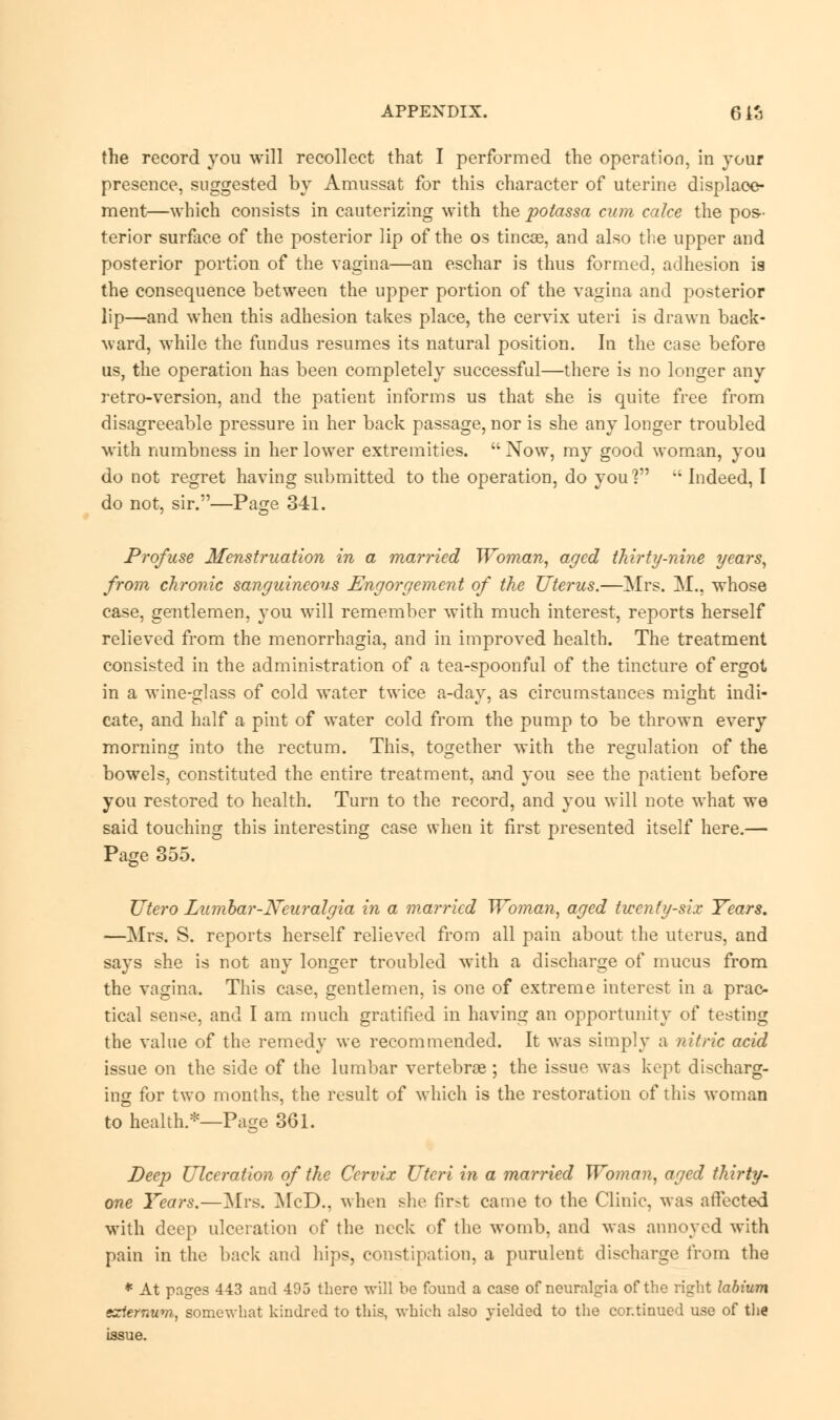 the record you will recollect that I performed the operation, in your presence, suggested by Amussat for this character of uterine displace- ment—which consists in cauterizing with the polassa cum cake the pos- terior surface of the posterior lip of the os tinc^e, and also the upper and posterior portion of the vagina—an eschar is thus formed, adhesion is the consequence between the upper portion of the vagina and posterior lip—and when this adhesion takes place, the cervix uteri is drawn back- ward, while the fundus resumes its natural position. In the case before us, the operation has been completely successful—there is no longer any retro-version, and the patient informs us that she is quite free from disagreeable pressure in her back passage, nor is she any longer troubled with numbness in her lower extremities.  Now, my good woman, you do not regret having submitted to the operation, do you? i; Indeed, I do not, sir.—Page 341. Profuse Menstruation in a married Woman, aged thirty-nine years, from chronic sanguineous Engorgement of the Uterus.—Mrs. M., whose case, gentlemen, you will remember with much interest, reports herself relieved from the menorrhagia, and in improved health. The treatment consisted in the administration of a tea-spoonful of the tincture of ergot in a wine-glass of cold water twice a-day, as circumstances might indi- cate, and half a pint of water cold from the pump to be thrown every morning into the rectum. This, together with the regulation of the bowels, constituted the entire treatment, and you see the patient before you restored to health. Turn to the record, and you will note what we said touching this interesting case when it first presented itself here.— Page 355. TJtero Lumbar-Neuralgia in a married Woman, aged twenty-six Years. —Mrs. S. reports herself relieved from all pain about the uterus, and says she is not any longer troubled with a discharge of mucus from the vagina. This case, gentlemen, is one of extreme interest in a prac- tical sense, and I am much gratified in having an opportunity of testing the value of the remedy we recommended. It was simply a nitric acid issue on the side of the lumbar vertebrae; the issue was kept discharg- ing for two months, the result of which is the restoration of this woman to health.*—Page 361. Deep Ulceration of the Cervix Uteri in a married Woman, aged thirty- one Years.—Mrs. McD., when she first came to the Clinic, was affected with deep ulceration of the neck of the womb, and was annoyed with pain in the back and hips, constipation, a purulent discharge from the * At pages 443 and 495 there will be found a case of neuralgia of the right labium externum, somewhat kindred to this, which also yielded to the continued use of the