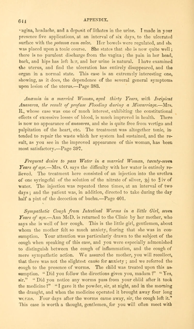 611 *agina, headache, and a deposit of lithates in the urine. I made in your presence five applications, at an interval of six days, to the ulcerated surface with the potassa cum calce. Her bowels were regulated, and shi was placed upon a tonic course. She states that she is now quite well: there is no purulent discharge from the vagina; the pain in her head, back, and hips has left her, and her urine is natural. I have examined the uterus, and find the ulceration has entirely disappeared, and the organ in a normal state. This case is an extremely interesting one, showing, as it does, the dependence of the several general symptoms upon lesion of the uterus.—Page 383. Anaemia in a married Woman, aged thirty Years, with Incipient Anasarca, the result of profuse Flooding during a Miscarriage.—Mrs. R., whose case was one of much interest, exhibiting the constitutional effects of excessive losses of blood, is much improved in health. There is now no appearance of anasarca, and she is quite free from vertigo and palpitation of the heart, etc. The treatment was altogether tonic, in- tended to repair the waste which her system had sustained, and the re- sult, as you see in the improved appearance of this woman, has been most satisfactory.—Page 397. Frequent desire to pass Water in a married Woman, twenty-seven Years of age.—Mrs. O. says the difficulty with her water is entirely re- lieved. The treatment here consisted of an injection into the urethra of one syringeful of the solution of the nitrate of silver, 3J to 1 iv of water. The injection was repeated three times, at an interval of two days; and the patient was, in addition, directed to take during the day half a pint of the decoction of buchu.—Page 401. Sympathetic Cough from Intestinal Worms in a little Girl, seven Years of age.—Ann McD. is returned to the Clinic by her mother, who says she is well of her cough. This is the little girl, gentlemen, about whom the mother felt so much anxiety, fearing that she was in con- sumption. Your attention was particularly drawn to the subject of the cough when speaking of this case, and you were especially admonished to distinguish between the cough of inflammation, and the cough of mere sympathetic action. We assured the mother, you will recollect, that there was not the slightest cause for anxiety ; and we referred the cough to the presence of worms. The child was treated upon this as- sumption.  Did you follow the directions given you, madam ? <; Yes, sir.  Did you notice any worms pass from your child after it took the medicine ?  I gave it the powder, sir, at night, and in the morning the draught, and when the medicine operated it brought away four long wcrms. Four days after the worms came away, sir, the cough left it. This case is worth a thought, gentlemen^for you will often meet with