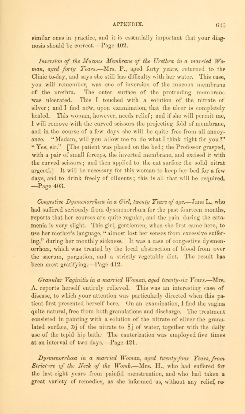 similar ones in practice, and it is essentially important that your diag- nosis should be correct.—Page 402. Inversion of the Mucous Membrane of the Urethra in a married Wo- man, aged forty Years.—Mrs. P., aged forty years, returned to the Clinic to-day, and says she still has difficulty with her water. This case, you will remember, was one of inversion of the mucous membrane of the urethra. The outer surface of the protruding membrane was ulcerated. This I touched with a solution of the nitrate of silver; and I find now, upon examination, that the ulcer is completely healed. This woman, however, needs relief; and if she will permit me, I will remove with the curved scissors the projecting fold of membrane, and in the course of a few days she will be quite free from all annoy- ance. '• Madam, will you allow me to do what I think right for you?  Yes, sir. [The patient was placed on the bed; the Professor grasped, with a pair of small forceps, the inverted membrane, and excised it with the curved scissors; and then applied to the cut surface the solid nitrat argenti.] It will be necessary for this woman to keep her bed for a few days, and to drink freely of diluents; this is all that will be required. —Page 403. Congestive Dysmenorrhoea in a Girl, twenty Years of age.—Jane L., who had suffered seriously from dysmenorrhoea for the past fourteen months, reports that her courses are quite regular, and the pain during the cata- menia is very slight. This girl, gentlemen, when she first came here, to use her mother's language,  almost lost her senses from excessive suffer- ing, during her monthly sickness. It was a case of congestive dysmen- orrhoea, which was treated by the local abstraction of blood from over the sacrum, purgation, and a strictly vegetable diet. The result has been most gratifying.—Page 412. Granular Vaginitis in a married Woman, aged twenty-six Years.—Mrs. A. reports herself entirely relieved. This was an interesting case of disease, to which your attention was particularly directed when this pa- tient first presented herself here. On an examination, I find the vagina quite natural, free from both granulations and discharge. The treatment consisted in painting with a solution of the nitrate of silver the granu- lated surface, 3j of the nitrate to 1] of water, together with the daily use of the tepid hip bath.- The cauterization was employed five times at an interval of two days.—Page 421. Dysmenorrhea in a married Woman, aged twenty-four Years, from Strict-re of the Neck of the Womb.—Mrs. H., who had suffered for the last eight years from painful menstruation, and who had taken a great variety of remedies, as she informed us, without any relief, ie>