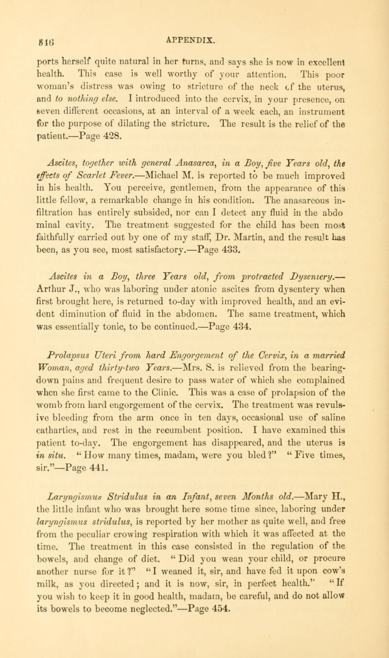 ports herself quite natural in her turns, and says she is now in excellent health. This case is well worthy of your attention. This poor woman's distress was owing to stricture of the neck cf the uterus, and to nothing else. I introduced into the cervix, in your presence, on seven different occasions, at an interval of a week each, an instrument for the purpose of dilating the stricture. The result is the relief of the patient.—Page 428. Ascites, together with general Anasarca, in a Boy, jive Years old, the effects of Scarlet Fever.—Michael M. is reported to be much improved in his health. You perceive, gentlemen, from the appearance of this little fellow, a remarkable change in his condition. The anasarcous in- filtration has entirely subsided, nor can I detect any fluid in the abdo minal cavity. The treatment suggested for the child has been most faithfully carried out by one of my staff, Dr. Martin, and the result has been, as you see, most satisfactory.—Page 433. Ascites in a Boy, three Years old, from protracted Dysentery.— Arthur J., who was laboring under atonic ascites from dysentery when first brought here, is returned to-day with improved health, and an evi- dent diminution of fluid in the abdomen. The same treatment, which was essentially tonic, to be continued.—Page 434. Prolapsus Uteri from hard Engorgement of the Cervix, in a married Woman, aged thirty-two Years.—Mrs. S. is relieved from the bearing- down pains and frequent desire to pass water of which she complained when she first came to the Clinic. This was a case of prolapsion of the womb from hard engorgement of the cervix. The treatment was revuls- ive bleeding from the arm once in ten days, occasional use of saline cathartics, and rest in the recumbent position. I have examined this patient to-day. The engorgement has disappeared, and the uterus is in situ.  How many times, madam, were you bled1? Five times, sir.—Page 441. Laryngismus Stridulus in an Infant, seven Months old.—Mary H., the little infant who was brought here some time since, laboring under laryngismus stridulus, is reported by her mother as quite well, and free from the peculiar crowing respiration with which it was affected at the time. The treatment in this case consisted in the regulation of the bowels, and change of diet.  Did you wean your child, or procure another nurse for it V  I weaned it, sir, and have fed it upon cow's milk, as you directed; and it is now, sir, in perfect health.  If you wish to keep it in good health, madam, be careful, and do not allow its bowels to become neglected.—Page 454.