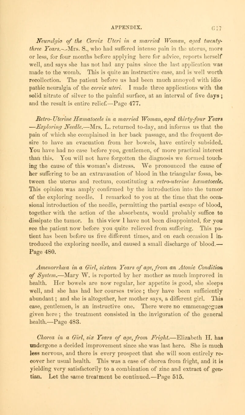 Neuralgia of the Cervix Uteri in a married Woman, aged twenty* three Years.—-Mrs. S., who had suffered intense pain in the uterus, more or less, for four months before applying here for advice, reports herself well, and says she has not had any pains since the last application wag made to the womb. This is quite an instructive case, and is well worth recollection. The patient before us had been much annoyed with idio pathic neuralgia of the cervix uteri. I made three applications with the solid nitrate of silver to the painful surface, at an interval of five days; and the result is entire relief.—Page 477. Retro- Uterine Hocmatocele in a married Woman, aged thirty-four Years —Exploring Needle.—Mrs. L. returned to-day, and informs us that the pain of which she complained in her back passage, and the frequent de- sire to have an evacuation from her bowels, have entirely subsided. You have had no case before you, gentlemen, of more practical interest than this. You will not have forgotten the diagnosis we formed touch- ing the cause of this woman's distress. We pronounced the cause of her suffering to be an extravasation of blood in the triangular fossa, be- tween the uterus and rectum, constituting a retro-uterine hematocele. This opinion was amply confirmed by the introduction into the tumor of the exploring needle. I remarked to you at the time that the occa- sional introduction of the needle, permitting the partial escape of blood, together with the action of the absorbents, would probably suffice to dissipate the tumor. In this view 1 have not been disappointed, for you see the patient now before you quite relieved from suffering. This pa- tient has been before us five different times, and on each occasion I in- troduced the exploring needle, and caused a small discharge of blood.— Page 480. Amenorrhoea in a Girl, sixteen Years of age, from an Atonic Condition of System.—Mary W. is reported by her mother as much improved in health. Her bowels are now regular, her appetite is good, she sleeps well, and she has had her courses twice; they have been sufficiently abundant; and she is altogether, her mother says, a different girl. This case, gentlemen, is an instructive one. There were no emmenagegues given here; the treatment consisted in the invigoration of the general health.—Page 483. Chorea in a Girl, six Years of age, from Fright.—Elizabeth II. has undergone a decided improvement since she was last here. She is much less nervous, and there is every prospect that she will soon entirely re- cover her usual health. This was a case of chorea from fright, and it is yielding very satisfactorily to a combination of zinc and extract of gen* tian. Let the same treatment be continued.—Page 515.