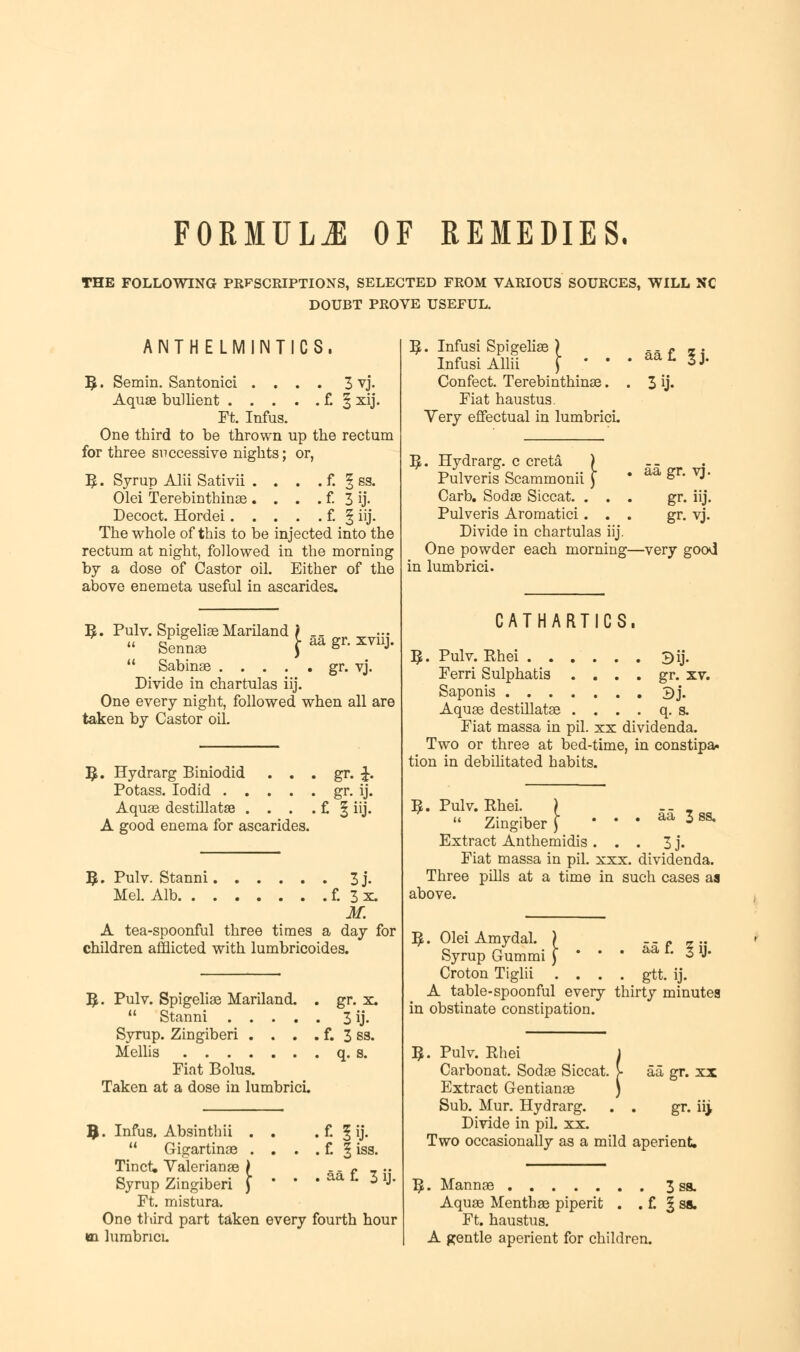 FORMULA OF REMEDIES. THE FOLLOWING PRFSCRIPTIONS, SELECTED FROM VARIOUS SOURCES, WILL NC DOUBT PROVE USEFUL. ANTHELMINTICS. 5. Semin. Santonici .... 3 vj. Aquae bullient f. § xij. Ft. Infus. One third to be thrown up the rectum for three successive nights; or, 5 • Syrup Alii Sativii . . . . f. § ss. Olei Terebinthinae . . . . f. 3 ij- Decoct. Hordei f. § iij. The whole of this to be injected into the rectum at night, followed in the morning by a dose of Castor oil. Either of the above enemeta useful in ascarides. 5. Pulv. Spigeliae Mariland }  Sennae J  Sabinae .... Divide in chartulas iij. One every night, followed when all are taken by Castor oil. aa gr. xvnj. . gr. vj. ,. Hydrarg Biniodid Potass. Iodid . . Aquae destillatse . , A good enema for ascarides. . gr. £. • gr- ij. .£ liij. 5. Pulv. Stanni 3j. Mel. Alb f. 3 x. M. A tea-spoonful three times a day for children afflicted with lumbricoides. R . Pulv. Spigeliae Mariland. . gr. x.  Stanni .... . 3 ij. Syrup. Zingiberi . . . .f. 3 ss. Mellis Fiat Bolus. Taken at a dose in lumbrici. 9 . Infus. Absinthii . . • £ 1 ij-  Gigartinae . . . . f. 1 iss. Tinct. Valerianae \ Syrup Zingiberi ) * ' . aa £ 3 ij. Ft. mistura. One third part taken every fourth hour ei lumbrici. \. Infusi Spigeliae ) Infusi Allii ) ' ' Confect. Terebinthinae. Fiat haustus. Yery effectual in lumbrici. B,. Hydrarg. c creta ) Pulveris Scammonii \ Carb. Sodae Siccat. . . . Pulveris Aromatici. . . Divide in chartulas iij. One powder each morning- in lumbrici. 3 ij. aa gr. vj. gr. iij. gr. vj. -very good CATHARTICS. B,. Pulv. Bhei 3ij. Ferri Sulphatis . . . . gr. xv. Saponis 3j. Aquae destillatae . . . . q. s. Fiat massa in pil. xx dividenda. Two or three at bed-time, in constipa. tion in debilitated habits. aa 3 ss. 5. Pulv. Bhei.  Zingiber Extract Anthemidis ... 3 j. Fiat massa in pil. xxx. dividenda. Three pills at a time in such cases aa above. B,. Olei Amydal. ) f. Iij- Syrup Gummi Croton Tiglii .... gtt. ij. A table-spoonful every thirty minutes in obstinate constipation. 3. Pulv. Bhei Carbonat. Sodae Siccat Extract Gentianae Sub. Mur. Hydrarg. Divide in pil. xx. Two occasionally as a mild aperient. 'I aa gr. xx gr. n> T£. Mannae 3 Aquae Menthae piperit . . f. § Ft. haustus. A gentle aperient for children.
