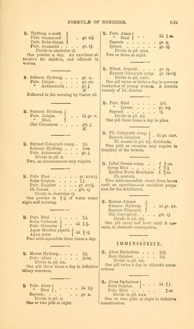 R. Hydrarg. c creta ) Pulv. Scammonii }; . gr. xij. Carb. Sodae Siccat. ) Pulv. Aromatici . . . . gr. vj. Divide in chartulas vj. One powder a day. An excellent al- terative for children, and efficient in worms. B. Submur. Hydrarg. . . . gr, x. Pulv. Jalapae . . . . . gr. xv.  Antimonialis . ■ • gr-J. M. Followed in the morning by Castor oiL R. Submur. Hydrarg. ) Pulv. Jalapae \ . . aa gr. v. u Rhei. ) Olei Cinnamom . . . . gtt.j. M. \. Extract Colocynth comp. . 3j. Submur. Hydrarg. ... 3ss. Pulv. Antimonial . . . gr. j. Divide in pil. x. Two, as circumstances may require. R. Pulv. Rhei gr. xxxvj. Sodae Sulphat 3 j- Pulv. Zingiber . . . . gr. xviij. Oh Cassiae gtt. vj. Divide in chartulas vj. One powder in § ij. of warm water night and morning. 5 . Pulv. Rhei 3j. Sodae Carbon at. ) .... Pulv. Columbae f  * ^ 11J* Aquae Menthae piperit. ) -- » . Aquae purae j- aa 3 vj. Two table-spoonfuls three times a day. 5- Massae Hydrarg 3j. Pulv. Aloes 3iss. Divide in pil. xx. One pill three times a day in defective biliary secretion. R Pulv. Aloes  Rhei Saponis. ... Divide in pil. x. One or two pills at night aa 3j. gr. x. 3- Pulv. Aloes ) -. . » Rhei f ' ' aa 388. Saponis gr. x Ipecac gr. iij. Divide in pil. xxx Two or three at night. R. Nitrat. Argenti. . . . gr. vj. Extract Colocynth comp. gr. lxviij. Divide in pil. xxiv. One pill twice or thrice a day in nervous headaches of young women. A favorite remedy of Dr. Graves. I. Pulv. Rhei ....  Ipecac. . . . Saponis Divide in pil. xij. One pill three times a day in piles. 3iL gr. xij. vj. aa gr. xxv. I£. Pil. Colocynth comp. ) Saponis Jalapinae ) ' Ft. massae in pil. xij. dividenda. Two pills as occasion may require in torpidity of the bowels. ^. Infusi Sennae comp. Syrup Rhei f. f. §iss. 'J Spiritus Nucis Moschatae £ § ss. Ft. mistura. Two table-spoonfuls every three hours until an operation—an excellent purga- tive for the debilitated. R. Resinae Jalapae Submur. Hydrarg. Saponis Hispanici. Olei Caryophyli. . Divide in pil. xij. One pill every half hour until it ope* rates, in obstinate constipation. aa gr. xv. gtt. vj. E M M E N A G 0 G U E S . 3. Aloes Barbadens. . . . 3ij. Ferri Sulphat 3j. Divide in pil. xx. One pill twice a day in chlorotic amen- orrhea a. ]$• Aloes Barbadens Ferri Sulphat. Pulv. Rhei . . . Divide in pil. xxx. One or two pills at night in defective menstruation. aa 3j. 3 8S.