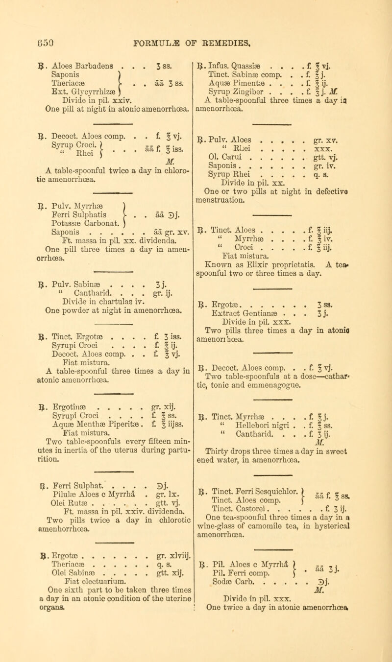 B. Aloes Barbadens ... 3 ss. Saponis ) Theriacae >■ . . aa 3 ss. Ext. Glycyrrhizae ) Divide in pil. xxiv. One pill at night in atonic amenorrhoea. R. Decoct. Aloes comp. Syrup Croci. )  Rhei J *  . £ §vj. aa f. § iss. K A table-spoonful twice a day in chloro- tic amenorrhoea. ,.!•• aa 3j. R. Pulv. Myrrhae Ferri Sulphatis Potassce Carbonat. Saponis aa gr. xv. Ft. massa in piL xx. dividenda. One pill three times a day in amen- orrhoea. R. Pulv. Sabinae .... 3j.  Cantharid. . . . gr. ij. Divide in chartulas iv. One powder at night in amenorrhoea. R. Tinct. Ergotae . . . f. 3 iss. Syrupi Croci . . . . f. 59. Decoct. Aloes comp. . . £ 5vj. Fiat mistura. A table-spoonful three times a day in atonic amenorrhoea. R. Ergotinae gr. xij. Syrupi Croci . . . . £ 1 ss. Aquae Mentha Piperitae. £ | iijss. Fiat mistura. Two table-spoonfuls every fifteen min- utes in inertia of the uterus during partu- rition. #. Ferri Sulphat 3j. Pilule Aloes c Myrrhd . gr. lx. Olei Rutae gtt. vj. Ft. massa in pil. xxiv. dividenda. Two pills twice a day in chlorotic omeDhorrhcea. B. Ergotae gr. xlviij. Theriacae q. s. Olei Sabinae gtt. xij. Fiat electuarium. One sixth part to be taken three times a day in an atonic condition of the uterine organs. R.Infus. Quassiae . . . . f. 1 vj. Tinct. Sabinae comp. . . £ 1 j. Aquae Pimentae . . . . £ § ij. Syrup Zingiber . . . . f. § j. Mi A table-spoonful three times a day ia amenorrhoea. R.Pulv. Aloes gr. xv.  Rhei XXX. 01. Carui . gtt. vj. Saponis. . gr. iv. Syrup Rhei q-a. Divide in pil. xx. One or two pills at night in defective menstruation. R. Tinct. Aloes f. § iij.  Myrrhae . . . . f. | iv. 11 Croci £ f iij. Fiat mistura. Known as Elixir proprietatis. A tea- spoonful two or three times a day. R. Ergotae 3 ss. Extract G-entianae ... 3 j- Divide in pil. xxx. Two pills three times a day in atonic amenori hcea. R. Decoct. Aloes comp. . . f. 1 vj. Two table-spoonfuls at a dose—cathap' tic, tonic and emmenagogue. R. Tinct. Myrrhae . . . . £ I j.  Hellebori nigri . . f. § ss. 11 Cantharid. . . . £ 3 ij. M. Thirty drops three times a day in sweet ened water, in amenorrhoea. £ 588. R. Tinct. Ferri Sesquichlor. ) Tinct. Aloes comp. ) Tinct. Castorei £ 3 ij. One tea-spoonful three times a day in a wine-glass of camomile tea, in hysterical amenorrhoea. aa 3j. i. Pil. Aloes c Myrrhd j Pil. Ferri comp. Sodae Carb. . . . . . Bj. M. Divide in pil. xxx. One twice a day in atonic amenorrhoea