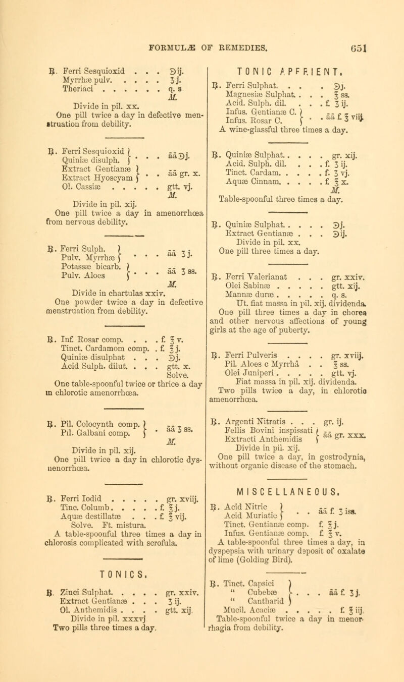R. Ferri Sesquioxid . . . 3ij. Myrrlue pulv 3 j. Theriaci q. 3. M. Divide in pil. xx. One pill twice a day in defective men- struation from debility. $. Ferri Sesquioxid ) Quiniae disulph. j * Extract Gentianae ) Extract Hyoscyam f 01. Cassia3 . . . aa 5 j. gr. x. gtt. vj. Divide in pil. xij. One pill twice a day in amenorrhcea from nervous debility. Ferri Sulph. ) Pulv. Myrrhae ) Potassae bicarb. Pulv. Aloes \- aa 3j. aa 3 ss. M. Divide in chartulas xxiv. One powder twice a day in defective menstruation from debility. R. Inf. Rosar comp. . . . f. § v. Tinct. Cardamom comp. . £ f j. Quiniae disulphat . . . 3j. Acid Sulph. dilut. . . . gtt. x. Solve. One table-spoonful twice or thrice a day in chlorotic amenorrhcea. I£. Pil. Colocynth comp. ) Pil. Galbani comp. aa 3 as. K Divide in pil. xij. One pill twice a day in chlorotic dy uenorrhcea. $. Ferri Iodid gr. xviij. Tine. Columb f. § j. Aquae destillatae . . . £ § vij. Solve. Ft. mistura. A table-spoonful three times a day in chlorosis complicated with scrofula. TONICS. R . Zinci Sulphat Extract Gentianae . . . 01. Anthemidis . . . . Divide in pil. xxxvj Two pills three times a day, gr. xxiv. 3 ij. gtt. xij. TONIC A P F F. I E N T. R. Ferri Sulphat. . . . 3j. Magnesiae Sulphat. ... § ss. Acid. Sulph. dil. . . . £ 3 ij. Infus. Gentianae C. ) Infus. Rosar C. \ ' aa £ 1 viij. A wine-glassful three times a day. [. Quiniae Sulphat gr. xij. Acid. Sulph. dil. . . . £ 3 ij. Tinct. Cardam £3 vj. Aquae Cinnam £ § x. M. Table-spoonful three times a day. . Quiniae Sulphat 3j. Extract Gentianae . . . 2>ij. Divide in piL xx. One pill three times a day. R. Ferri Valerianat . . . gr. xxiv. Olei Sabinae gtt. xij. Mannae durae q. s. Ut. fiat massa in pil. xij. dividends. One pill three times a day in chorea and other nervous affections of young girls at the age of puberty. I£. Ferri Pulveris . . . . gr. xviij. Pil. Aloes c Myrrha . . § ss. Olei Juniperi gtt. vj. Fiat massa in pil. xij. dividenda. Two pills twice a day, in chlorotio amenorrhcea. gr- y. 5. Argenti Nitratis . . . Fellis Bovini inspissati / -- Extract! Anthemidis \ aa gn xxx- Divide in pil. xij. One pill twice a day, in gostrodynia, without organic disease of the stomach. MISCELLANEOUS, aa £ 3 iss. $. Acid Nitric ) Acid Muriatic f * ' Tinct. Gentianae comp. Infus. Gentianae comp. A table-spoonful three times a day, in dyspepsia with urinary dsposit of oxalate of lime (Golding Bird). J- $. Tinct. Capsici Cubebae Cantharid Mucil. Acacia? .... Table-spoonful twice a day rhagia from debility. aaf. 3j. . E 5 iff. in menor-