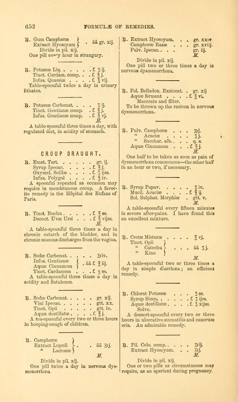 B. Gum Camphors ) Extract Hyoscyam J Divide in pil. xij. One pill ev»*y hour in strangury. aa gr. xij. n Potassae Liq f. 3 ij- Tinct. Cardam. comp. . . £ § j. Infus. Quassias . . . . £ | vij. Table-spoonful twice a day in urinary lithates. 3ij- £ 5 J. f- I vj. M. A table-spoonful three times a day, with regulated diet, in acidity of stomach. B. Potassae Carbonat. . . Tiuct. Gentianae comp. Infus. Gentianae comp. CROUP DRAUGHT. B. Emet. Tart gr. ij. Syrup Ipecac f. § J- Oxymel. Scillae . . . . f. 3 ijss. Infus. Polygal . . . . f. § iv. A spoonful repeated as occasion may require in membranous croup. A favor- ite remedy in the Hopital des Enfans of Paris. B. Tinct. Buchu f. § ss. Decoct. Uvae Ursi . . . £ f vijss. M. A table-spoonful three times a day in chronic catarrh of the bladder, and in chronic mucous discharges from the vagina. B. Sodae Carbonat 3iv. Infus. Gentianae j - - £ „ -. Aquae Cinnamom ) 6 J' Tinct. Cardamom . . . £ % ss. A table-spoonful three times a day in acidity and flatulence. B. Sodae Carbonat gr. xij. Vini Ipecac gtt. xx. Tinct. Opii ..... gtt. iv. Aquae destillatae . . . . f. § j. A tea-spoonful every two or three hours in hooping-cough of children. B. Camphorne Extract Lupuli  Lactucae ! aa 3j. M. Divide in piL xij. One pill twice a day in nervous dys- menorrhcea. B. Extract Hyoscyam. . . gr. xxir Camphorae Basse . . . gr. xviij. Pulv. Ipecac.... gr. iij. M. Divide in pil. xij. One pill two or three times a day in nervous dysmenorrhea. B. FoL Belladon. Exsiccat. . gr. xij Aquas ferment . . . . f. § vi. Macerate and filter. To be thrown up the rectum in nervous dysmenorrhcea. B. Pulv. Camphorae . . . 3j.  Acaciae .... 3j.  Sacchar. alb.. . . q. s. Aquae Cinnamom . . . £ § j. M. One half to be taken as soon as pain of dysmenorrhcea commences—the other half in an hour or two, if necessary. B. Syrup Papav 3 iv. Mucil. Acaciae . . . . f. § ij. Sol. Sulphat. Morphias . gtt. v. M. A table-spoonful every fifteen minutes in severe after-pains. I have found this an excellent mixture. B. Cretae Misturae Tinct. Opii  Catechu  Kino Ivj. aa 3j. M. A table-spoonful two or three times a day in simple diarrhoea; an efficient remedy. B. Chlorat Potassae ... 3 ss. Syrup Simp £ 3 ijss. Aquae destillatae . . . . £ 3 xijss. Solve. A dessert-spoonful every two or three hours in ulcerative stomatitis and cancrum oris. An admirable remedy. B. Pil. Colo. comp.. Extract Hyoscyam. 3ij. M. Divide in pil. xij. One or two pills as circumstances maj require, as an aperient during pregnancy.