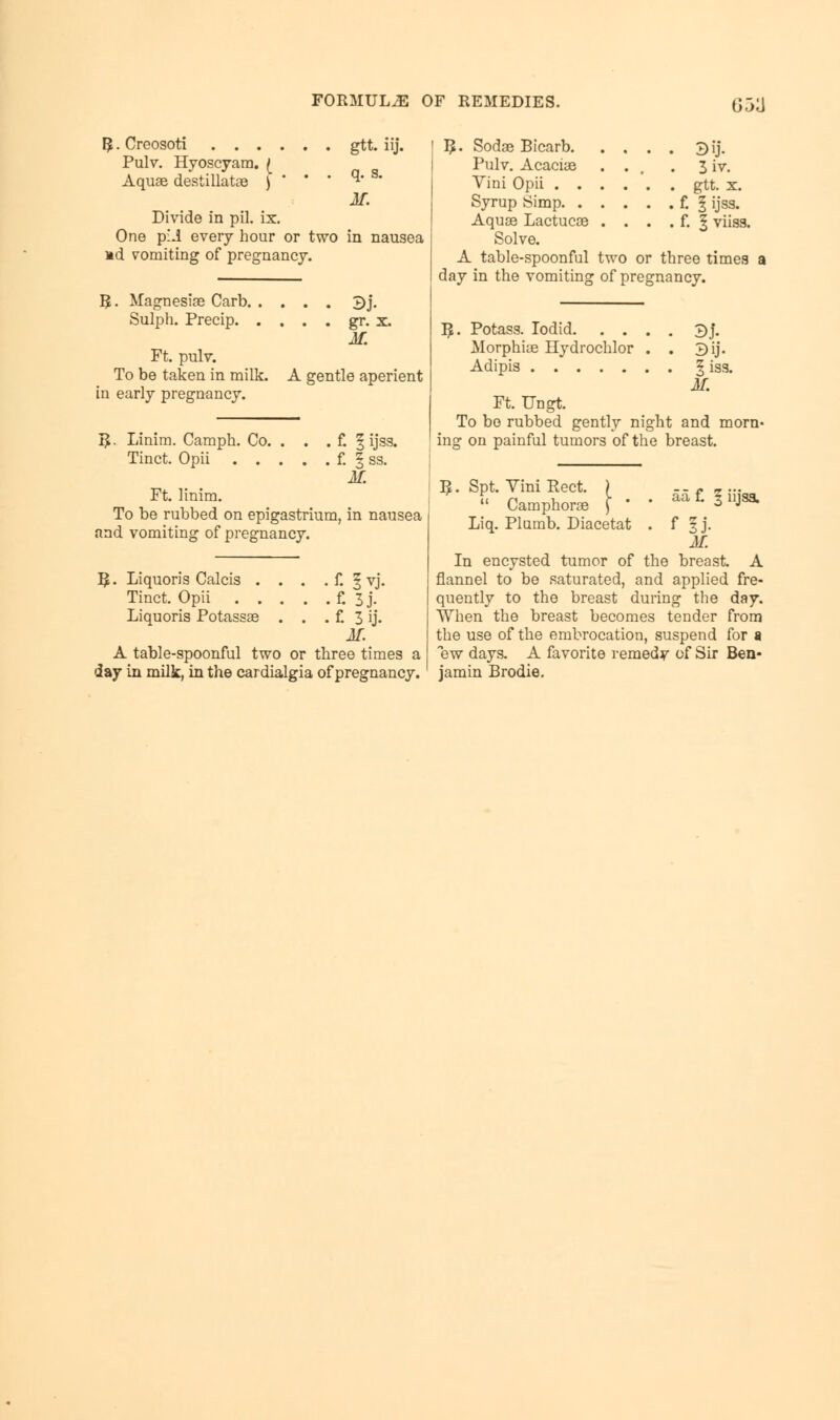 G5^ $ • Creosoti . . . Pulv. Hyoscyam. £ Aquae destillatae ) gtt. iij. q. s. M. Divide in pil. ix. One p:.i every hour or two in nausea nd vomiting of pregnancy. R. Magnesias Carb. . Sulph. Precip. . Ft. pulv. To be taken in milk. in early pregnancy. . . . 2>j. . . . gr. x. M. A gentle aperient R. Linim. Camph. Co. . . . f. § ijss. Tinct. Opii f. § ss. M. Ft. linim. To be rubbed on epigastrium, in nausea and vomiting of pregnancy. B,. Liquoris Calcis . . . . f. § vj. Tinct. Opii f. 3 j. Liquoris Potassae . . . f. 3 ij. M. A table-spoonful two or three times a day in milk, in the cardialgia of pregnancy. ! R. Sodae Bicarb. Pulv. Acaciae Vini Opii . . Syrup Simp. . Aquae Lactucae Solve. A table-spoonful two or three times day in the vomiting of pregnancy. By. 3iv. gtt. x. t I ijss. f. § viiss. $. Potass. Iodid 3j. Morphiae Hydrochlor . . 3ij. Adipis § iss. M. Ft. Ungt. To be rubbed gently night and morn- ing on painful tumors of the breast. R. Spt. Vini Rect. ) - ....  Camphor* \ ' ' aa L 311JS3, Liq. Plumb. Diacetat . f § j. M. In encysted tumor of the breast. A flannel to be saturated, and applied fre- quently to the breast during the day. When the breast becomes tender from the use of the embrocation, suspend for a ew days. A favorite remedy of Sir Ben- jamin Brodie.