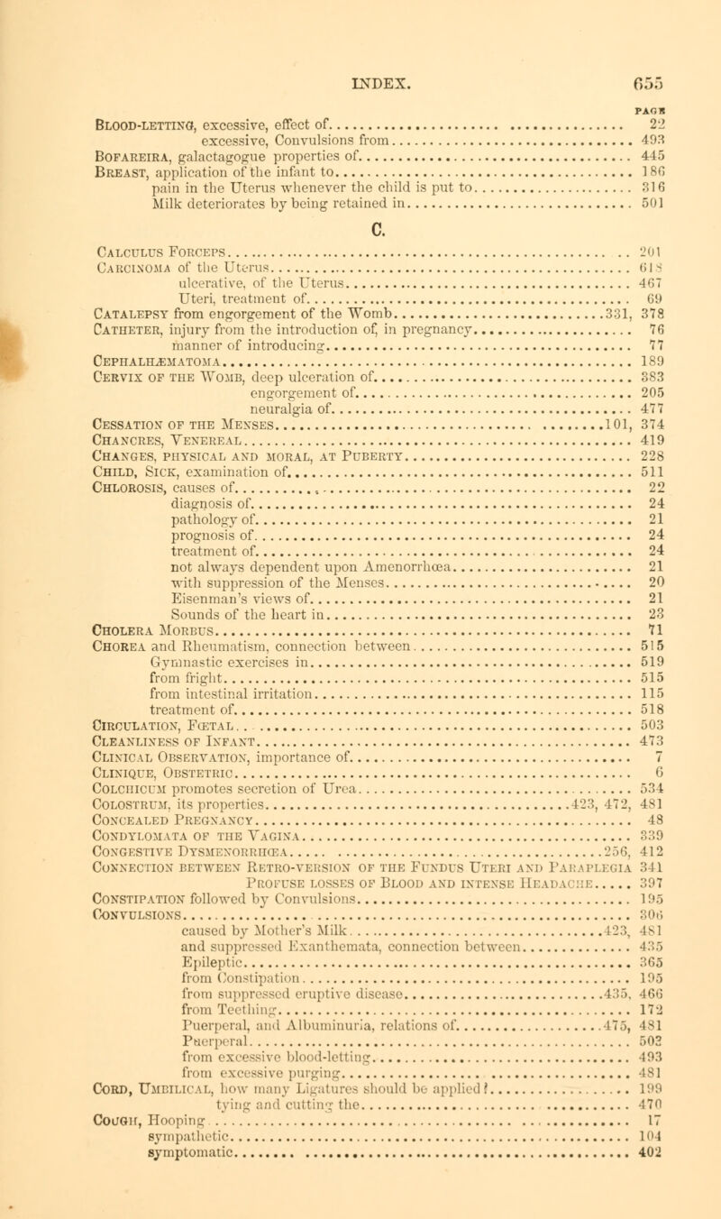 PAOB Blood-letting, excessive, effect of 22 excessive, Convulsions from 493 Bofareira, galactagogue properties of 445 Breast, application of the infant to 180 pain in the Uterus whenever the child is put to 316 Milk deteriorates by being retained in 501 c. Calculus Forceps 201 Carcinoma of the Uterus 01 s ulcerative, of the Uterus 467 Uteri, treatment of 69 Catalepsy from engorgement of the Womb 331, 378 Catheter, injury from the introduction of, in pregnancy 76 manner of introducing 77 Cephalhematoma 189 Cervix of the Womb, deep ulceration of. 383 engorgement of 205 neuralgia of 477 Cessation of the Menses 101, 374 Chancres, Venereal 419 Changes, physical and moral, at Puberty 228 Child, Sick, examination of. 511 Chlorosis, causes of , 22 diagnosis of 24 pathology of 21 prognosis of 24 treatment of 24 not always dependent upon Amenorrhoea 21 with suppression of the Menses 20 Eisenman's views of 21 Sounds of the heart in 23 Cholera Morbus 71 Chorea and Rheumatism, connection between 515 Gymnastic exercises in 519 from fright 515 from intestinal irritation 115 treatment of 518 Circulation, Ecetal .. 503 Cleanliness of Infant 473 Clinical Observation, importance of 7 Clinique, Obstetric 6 Colchicum promotes secretion of Urea 534 Colostrum, its properties 423, 472, 481 Concealed Pregnancy 48 Condylomata of the Vagina 339 Congestive Dysmenorrhea 256, 412 Connection between Retro-version of the Fundus Uteri and Paraplegia 341 Profuse losses of Blood and intense Beadai be 397 Constipation followed by Convulsions 195 Convulsions 306 caused by Mother's Milk L23, 481 and suppressed Exanthemata, connection between 435 Epileptic 365 from Constipation 195 from suppressed eruptive disease 435, 466 from Teething 172 Puerperal, and Albuminuria, relations of 475, 481 Puerperal 502 from excessive blood-letting 493 from excessive purging 48] Cord, Umbilical, how many Ligatures should be applied! 199 tying and cutting the -170 Cough, Hooping 17 sympathetic 104 symptomatic 402